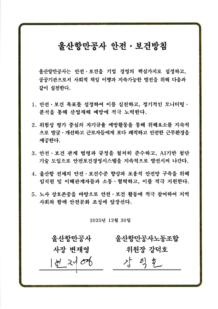울산항만공사 안전·보건방침 	 	울산항만공사는 안전·보건을 기업 경영의 핵심가치로 설정하고, 공공기관으로서 사회적 책임 이행과 지속가능한 발전을 위해 다음과 같이 실천한다.  	1. 안전·보건 목표를 설정하여 이를 실천하고, 정기적인 모니터링·분석을 통해 산업재해 예방에 적극 노력한다. 	2. 위험성 평가 중심의 자기규율 예방활동을 통해 위해요소를 지속적으로 발굴·개선하고 근로자들에게 보다 쾌적하고 안전한 근무환경을 제공한다. 	3. 안전·보건 관계 법령과 규정을 철저히 준수하고, AI기반 첨단 기술 도입으로 안전보건경영시스템을 지속적으로 발전시켜 나간다. 	4. 울산항 전체의 안전·보건수준 향상과 포용적 안전망 구축을 위해 임직원 및 이해관계자들과 소통·협력하고, 이를 적극 지원한다. 	5. 노사 상호존중을 바탕으로 안전·보건 활동에 적극 참여하여 지역사회와 함께 안전문화 조성에 앞장선다. 	 	2025년 12월 30일 	 	울산항만공사 사장 변재영 | 울산항만공사노동조합 위원장 강덕호