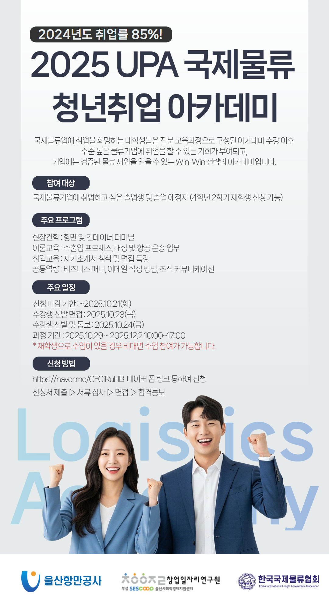 2024년도 취업률 85%! 	2025 UPA 국제물류 청년취업 아카데미 	국제물류업에 취업을 희망하는 대학생들은 전문 교육과정으로 구성된 아카데미 수강 이후 수준 높은 물류기업에 취업을 할 수 있는 기회가 부여되고, 기업에는 검증된 물류 재원을 얻을 수 있는 Win-Win 전략의 아카데미입니다.  	참여대상 : 국제물류기업에 취업하고 싶은 졸업생 및 졸업 예정자 (4학년 2학기 재학생 신청 가능) 	 	주요 프로그램 - 현장견학: 항만 및 컨테이너 터미널, 이론교육: 수출입 프로세스, 해상 및 항공 운송 업무, 취업교육: 자기소개서 첨삭 및 면접 특강, 공통역량: 비즈니스 매너, 이메일 작성 방법 ,조직 커뮤니케이션  	주요 일정 - 신청 마감 기한: ~2025.10.21(화), 수강생 선발 면접: 2025.10.23(목), 수강생 선발 및 통보: 2025.10.24(금), 과정기간: 2025.10.29~2025.12.2 10:00~17:00, *재학생으로 수업이 있을 경우 비대면 수업 참여가 가능합니다.  	신청 방법 : https://naver.me/GFCiRuHB 네이버 폼 링크 통하여 신청 	신청서 제출 ▷ 서류 심사 ▷ 면접 ▷ 합격통보  	울산항만공사 | 창업일자리연구원 부설 SESCOOP 울산사회적경제지원센터 | 한국국제물류협회 Korea International Freight Forwarders Association