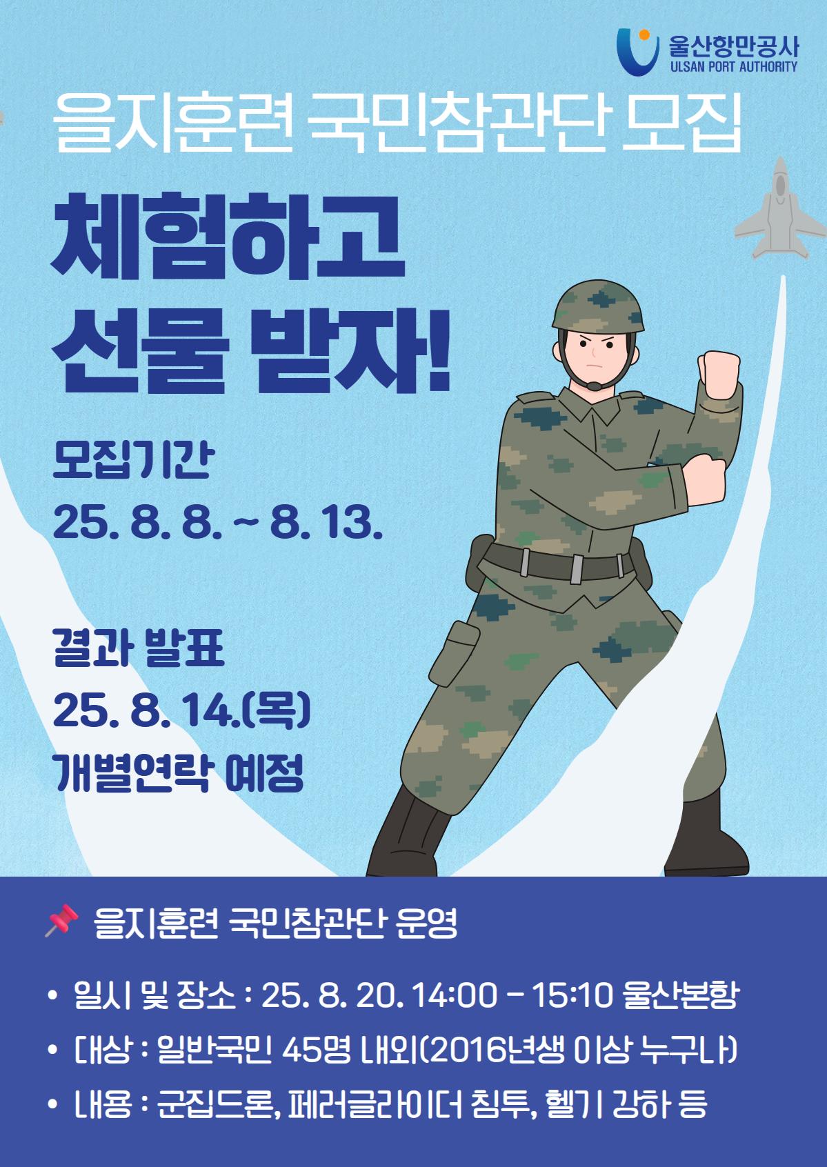을지훈련 국민참관단 모집 | 체험하고 선물 받자!  | 모집기간 : 25.8.8.~8.13.  | 결과 발표 : 25.8.14.(목) 개별연락 예정   | 을지훈련 국민참관단 운영  | 일시 및 장소 : 25.8.20. 14:00-15:10 울산본항  | 대상 : 일반국민 45명 내외(2016년생 이상 누구나)  | 내용 : 군집드론, 페러글라이더 침투, 헬기 강하 등   | 신청링크 : https://docs.google.com/forms/d/e/1FAIpQLSdNbPQ3XaR5nkAixO3HsCYr4NjXevV9f9shqSuP4N1HAgCzyw/viewform?usp=header