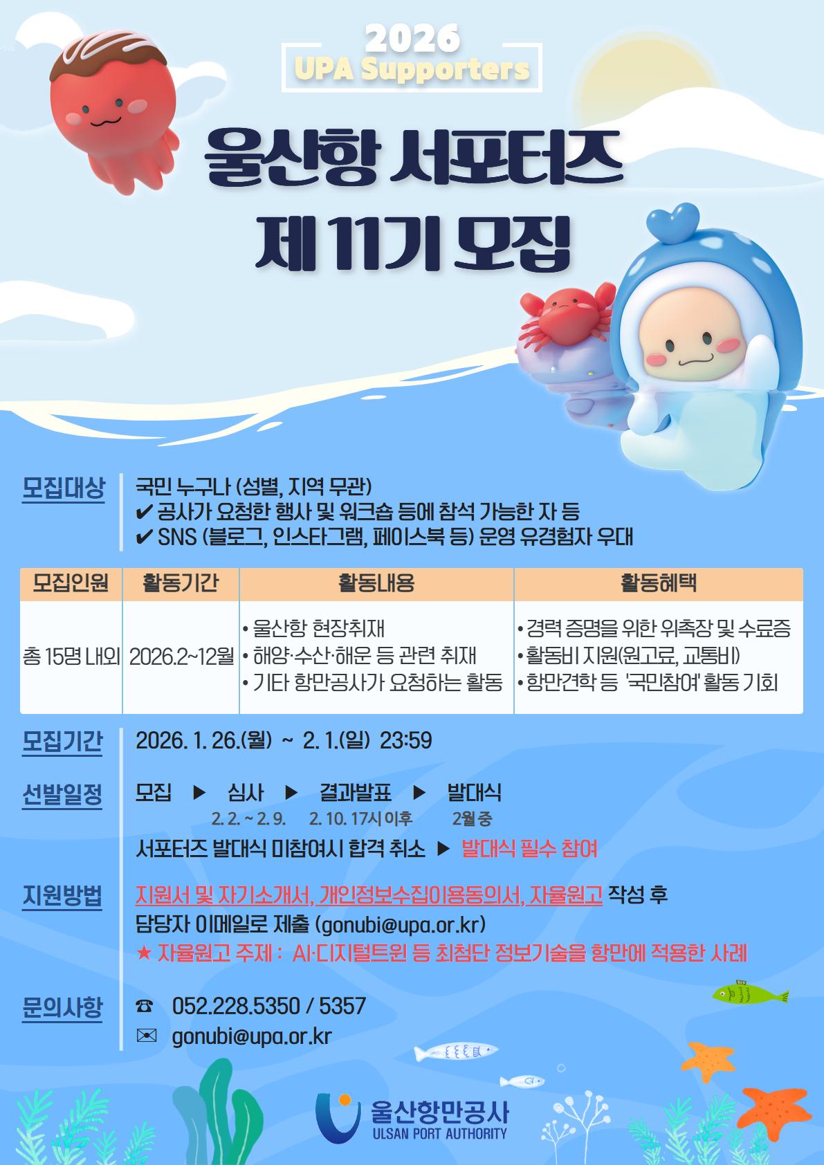 2026 UPA Supporters 	울산항 서포터즈 제 11기 모집 	 	모집대상: 국민 누구나 (성별, 지역 무관), 공사가 요청한 행사 및 워크숍 등에 참석 가능한 자 등, SNS (블로그,인스타그램,페이스북 등) 운영 유경험자 우대 	모집인원: 총 15명 내외 	활동기간: 2026.2~12월 	활동내용: 울산항 현장취재, 해양·수산·해운 등 관련 취재, 기타 항만공사가 요청하는 활동 	활동혜택: 경력 증명을 위한 위촉장 및 수료증, 활동비 지원(원고료,교통비), 항만견학 등 '국민참여'활동 기회 	 	모집기간: 2026. 1. 26.(월) ~ 2. 1.(일) 23:59 	선발일정: 모집 ▶ 심사(2.2. ~ 2.9.) ▶ 결과발표(2.10. 17시 이후) ▶ 발대식(2월 중), 서포터즈 발대식 미참여시 합격 취소 ▶ 발대식 필수 참여 	지원방법: 지원서 및 자기소개서, 개인벙보수집이용동의서, 자율원고 작성 후 담당자 이메일로 제출 (gonubi@upa.or.kr), ★자율원고 주제: AI·디지털트윈 등 최첨단 정보기술을 항만에 적용한 사례 	문의사항: ☎052.228.5350 / 5357, 이메일 gonubi@upa.or.kr 	 	울산항만공사 ULSAN PORT AUTHORITY