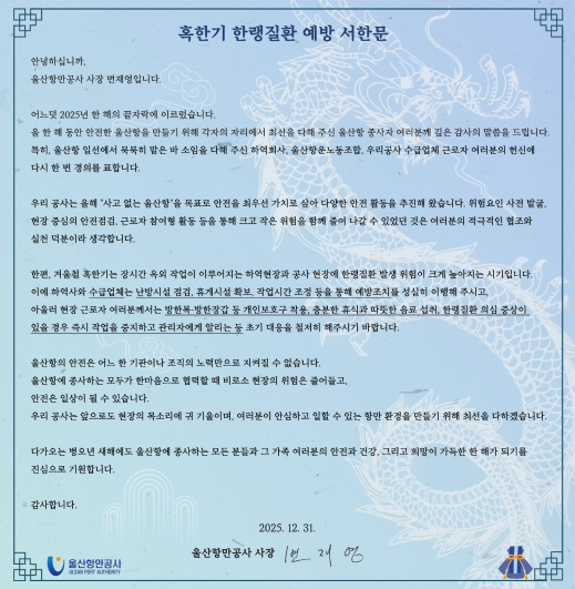 혹한기 한랭질환 예방 서한문  	안녕하십니까, 울산항만공사 사장 변재영입니다. 	 	어느덧 2025년 한 해의 끝자락에 이르렀습니다. 	올 한 해 동안 안전한 울산항을 만들기 위해 각자의 자리에서 최선을 다해 주신 울산항 종사자 여러분께 깊은 감사의 말씀을 드립니다. 	특히, 울산항 일선에서 묵묵히 맡은 바 소임을 다해 주신 하역회사, 울산항운노동조합, 우리공사 수급업체 근로자 여러분의 헌신에 다시 한 번 경의를 표합니다. 	 	우리 공사는 올해 '사고 없는 울산항'을 목표로 안전을 최우선 가치로 삼아 다양한 안전 활동을 추진해 왔습니다. 위험요인 사전 발굴, 현장 중심의 안전점검, 근로자 참여형 활동 등을 통해 크고 작은 위험을 함께 줄여 나갈 수 있었던 것은 여러분의 적극적인 협조와 실천 덕분이라 생각합니다. 	 	한편, 겨울철 혹한기는 장시간 옥외 작업이 이루어지는 하역현장과 공사 현장에 한랭질환 발생 위험이 크게 높아지는 시기입니다. 	이에 하역사와 수급업체는 난방시설 점검, 휴게시설 확보, 작업시간 조정 등을 통해 예방조치를 성실히 이행해 주시고, 아울러 현장 근로자 여러분께서는 방한복&middot;방한장갑 등 개인보호구 착용, 충분한 휴식과 따뜻한 음료 섭취, 한랭질환 의심 증상이 있을 경우 즉시 작업을 중지하고 관리자에게 알리는  등 초기 대응을 철지히 해주시기 바랍니다. 	 	울산항의 안전은 어느 한 기관이나 조직의 노력만으로 지켜질 수 없습니다. 	울산항에 종사하는 모두가 한마음으로 협력할 때 비로소 현장의 위험은 줄어들고, 안전은 일상이 될 수 있습니다. 	우리 공사는 앞으로도 현장의 목소리에 귀 기울이며, 여러분이 안심하고 일할 수 있는 항만 환경을 만들기 위해 최선을 다하겠습니다. 	 	다가오는 병오년 새해에도 울산항에 종사하는 모든 분들과 그 가족 여러분의 안전과 건강, 그리고 희망이 가득한 한 해가 되기를 진심으로 기원합니다. 	 	감사합니다. 	 	2025. 12. 31. 	 	울산항만공사 사장 변재영  	울산항만공사 ULSAN PORT AUTHORITY