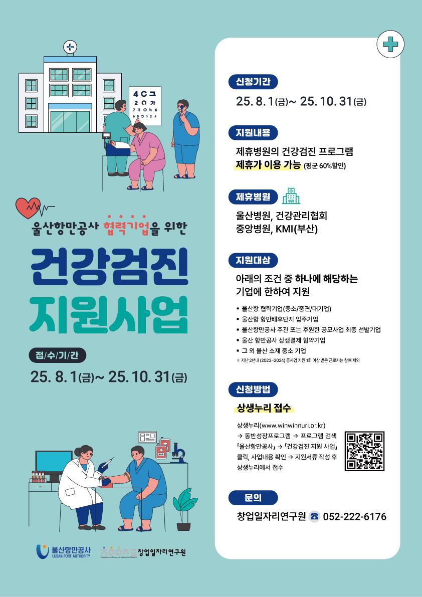 2025 울산항만공사 협력기업 건강검진 지원사업 | 접수기간 25.8.1(금)~25.10.31(금) |  신청기간 25.8.1(금)~25.10.31(금)  | 지원내용 : 제휴병원의 건강검진 프로그램 제휴가 이용 가능(평균 60% 할인)  | 제휴병원 : 울산병원, 건강관리협회, 중앙병원, KMI(부산) | 지원대상 : 아래의 조건 중 하나에 해당하는 기업에 한하여 지원, 울산항 협력기업(중소/중견/대기업), 울산항 항만배후단지 입주기업, 울산항만공사 주관 또는 후원한 공모사업 최종 선발기업, 울산 항만공사 상생결제 협약기업, 그 외 울산 소재 중소 기업, 지난 2년내(2023-2024)동사업 지원 1회 이상 받은 근로자는 참여 제외  상생누리 접수 : 상생누리(www.winwinnuri.or.kr) - 동반성장프로그램 - 프로그램 검색 '울산항만공사' - '건강검진 지원 사업' 클릭, 사업내용 확인 - 지원서류 작성 후 상생누리에서 접수 | 문의 : 창업일자리연구원 052-222-6176