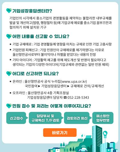  •기업성장응답센터란? 기업인의 시각에서 중소기업의 경영활동을 제약하는 불합리한 내부규제를 발굴 및 개선하고(법령, 행정절차 등)에 기업규제 애로를 중소기업 옴부즈만과 협의하기 위해 설치된 기구 •어떤 내용을 신고할 수 있나요? -기업 규제애로 : 기업 경영활동에 영향을 미치는 규제로 인한 기업 고충사항 -기업민원 피해신고 : 기업 민원인이 규제애로를 제기하였다는 이유로 울산항만공사로부터 불이익이나 차별을 받았다는 내용의 진정 -기타 아이디어 : 기업활력 제고를 위해 제도개선 및 반영이 필요하다고 생각되는 기업의 다양한 아이디어(기업규제와 관련없는 일반 민원 제외) •어디로 신고하면 되나요?-온라인: 울산항만공사 공식 누리집(www.upa.or.kr)국민참여 기업성장응답센터 ▶ 규제애로 건의/규제개선 기업성장응답센터 담당자 052-228-5343 오프라인 : 울산항만공사 4층 기획조정실 어디로 신고하면 되나요? 신고접수 > 검토의견 회신 > 담당부서 및 규제혁신 T/F검토 > 해소방안 업무반영