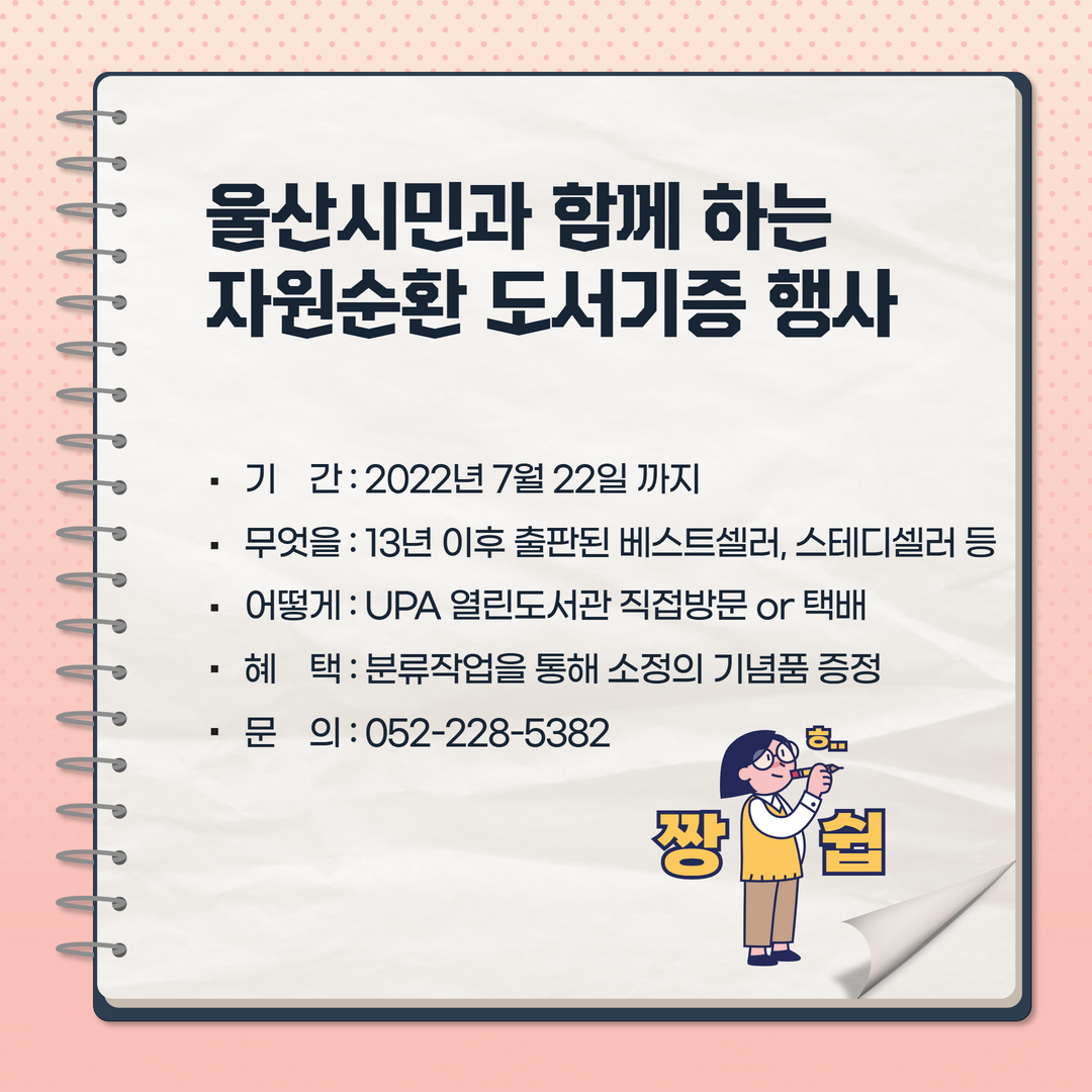 울산시민과 함께 하는 자원순환 도서기증 행사 -기간 : 2022년7월22일 까지 -무엇을 : 13년 이후 출판된 베스트셀러, 스테디셀러 등 -어떻게:UPA열린도서관직접방문or택배 -혜 택:분류작업을통해소정의 기념품 증정 - 문 의: 052-228-5382