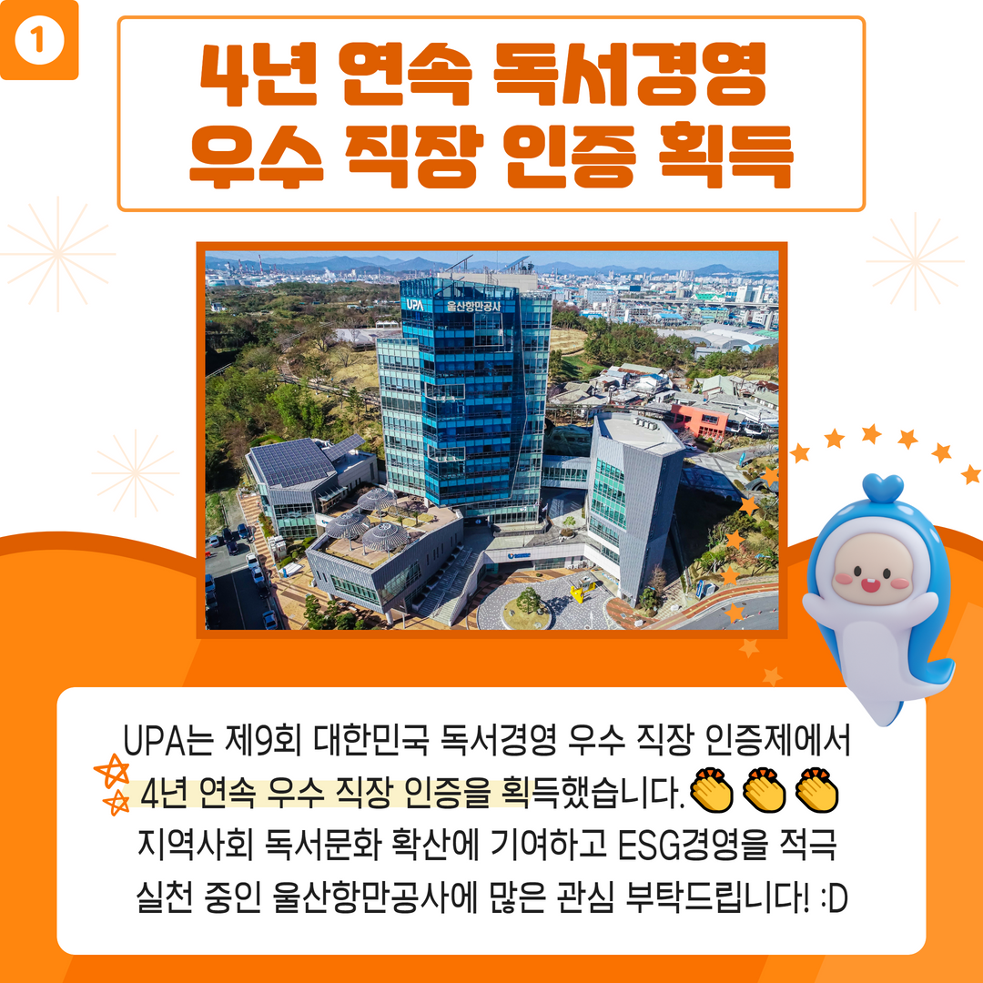 1. 4년 연속 독서경영 우수 직장 인증 획득-UPA는 제9회 대한민국 독서경영 우수 직장 인증제에서 4년 연속 우수 직장 인증을 획득했습니다. 지역사회 독서 문화 확산에 기여하고 ESG경영을 적극 실천 중인 울산항만공사에 많은 관심 부탁드립니다.