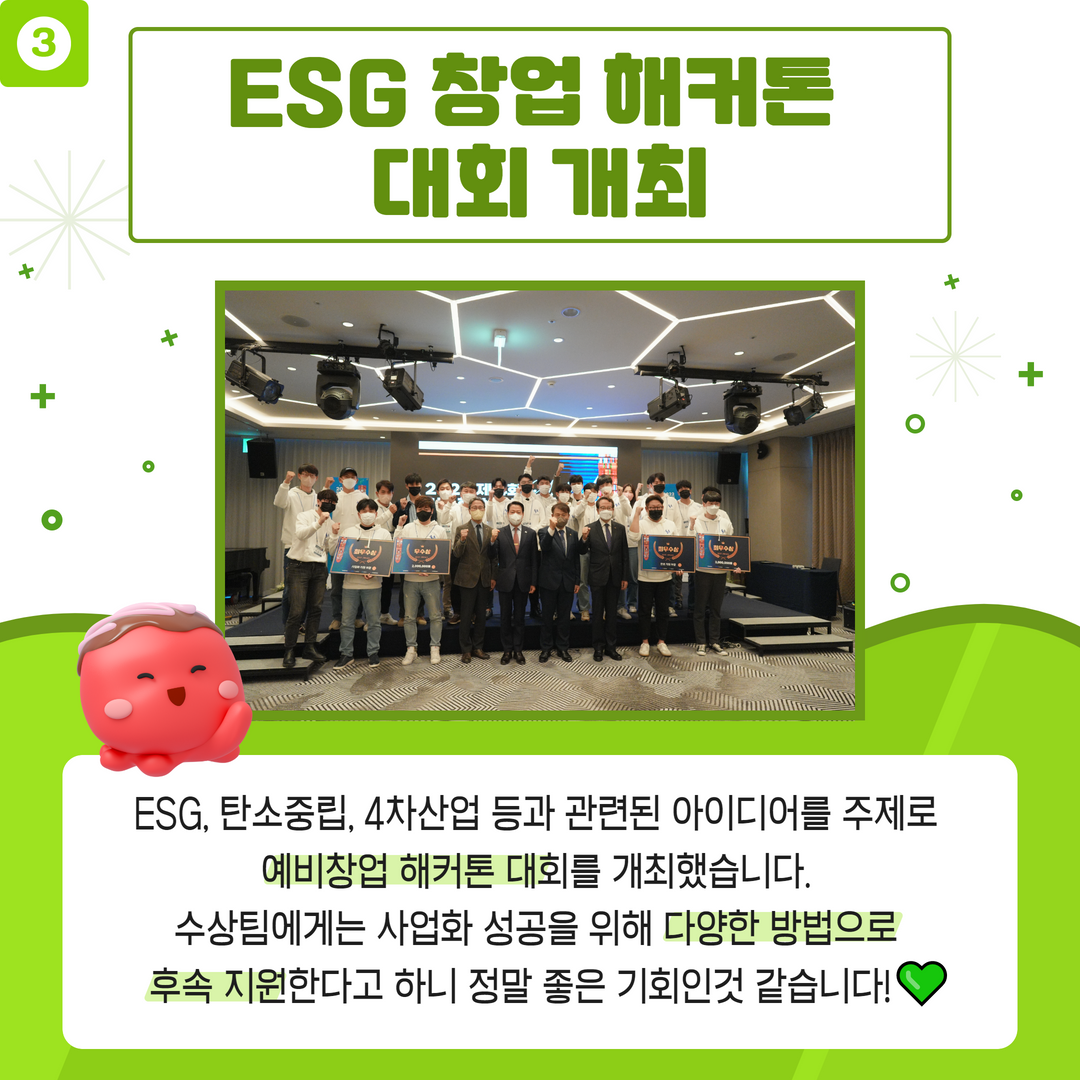 3.ESG 창업 해커톤 대회 개최 - ESG,탄소중립, 4차산업 등과 관련된 아이디어를 주세로 예비창업 해커톤 대회를 개최했습니다. 수상팀에게는 사업화 성공을 위해 다양한 방법으로 후속 지원한다고 하니 정말 좋은기회 인것 같습니다!