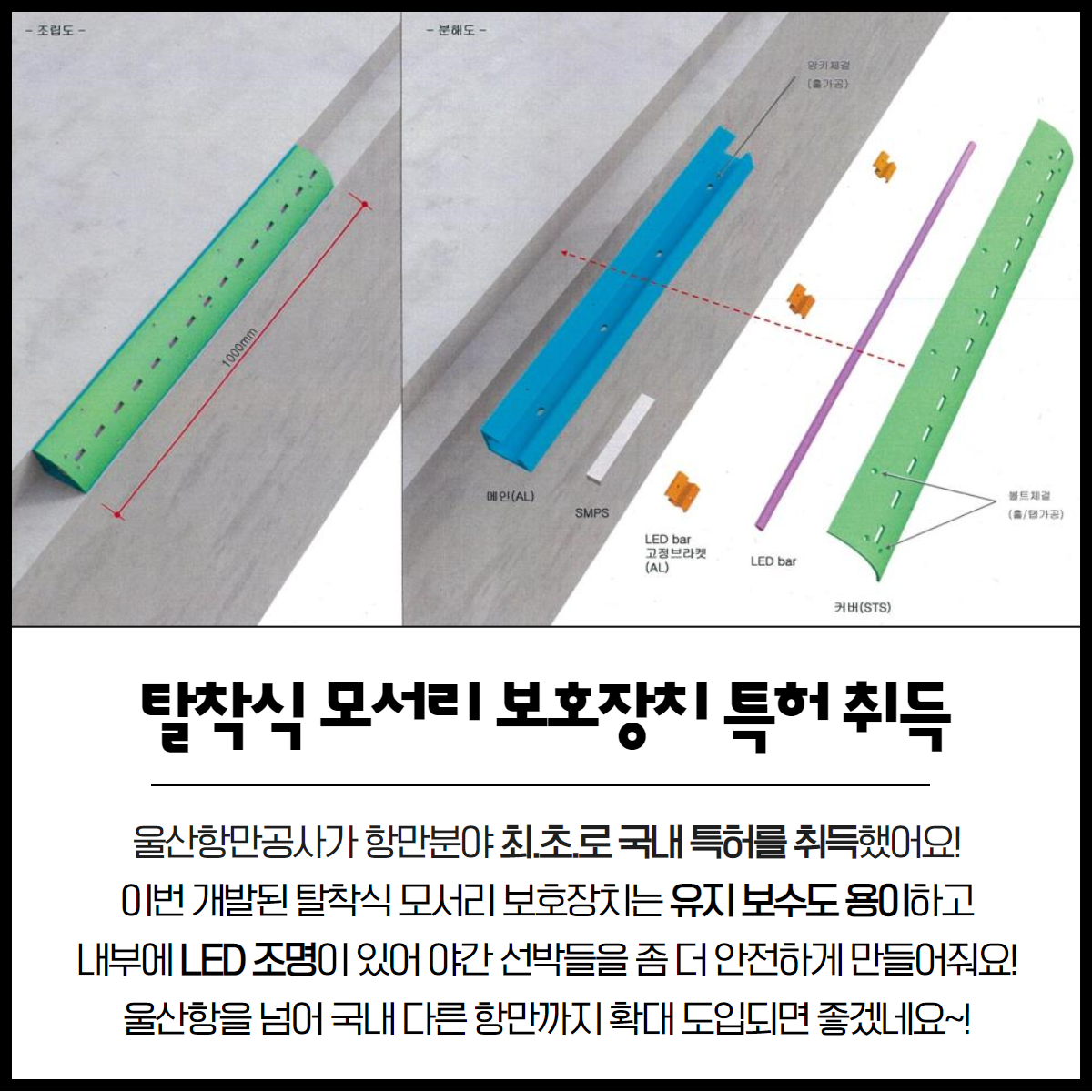 탈착식 모서리 보호장치 특허취득 울산항만공사가 항만분야 최.초.로 국내 특허를 취득했어요! 이번 개발된 탈착식 모서리 보호장치는 유지 보수도 용이하고 내부에 LED 조명이 있어 야간 선박들을 좀 더 안전하게 만들어줘요! 울산항을 넘어 국내 다른 항만까지 확대 도입되면 좋겠네요~!