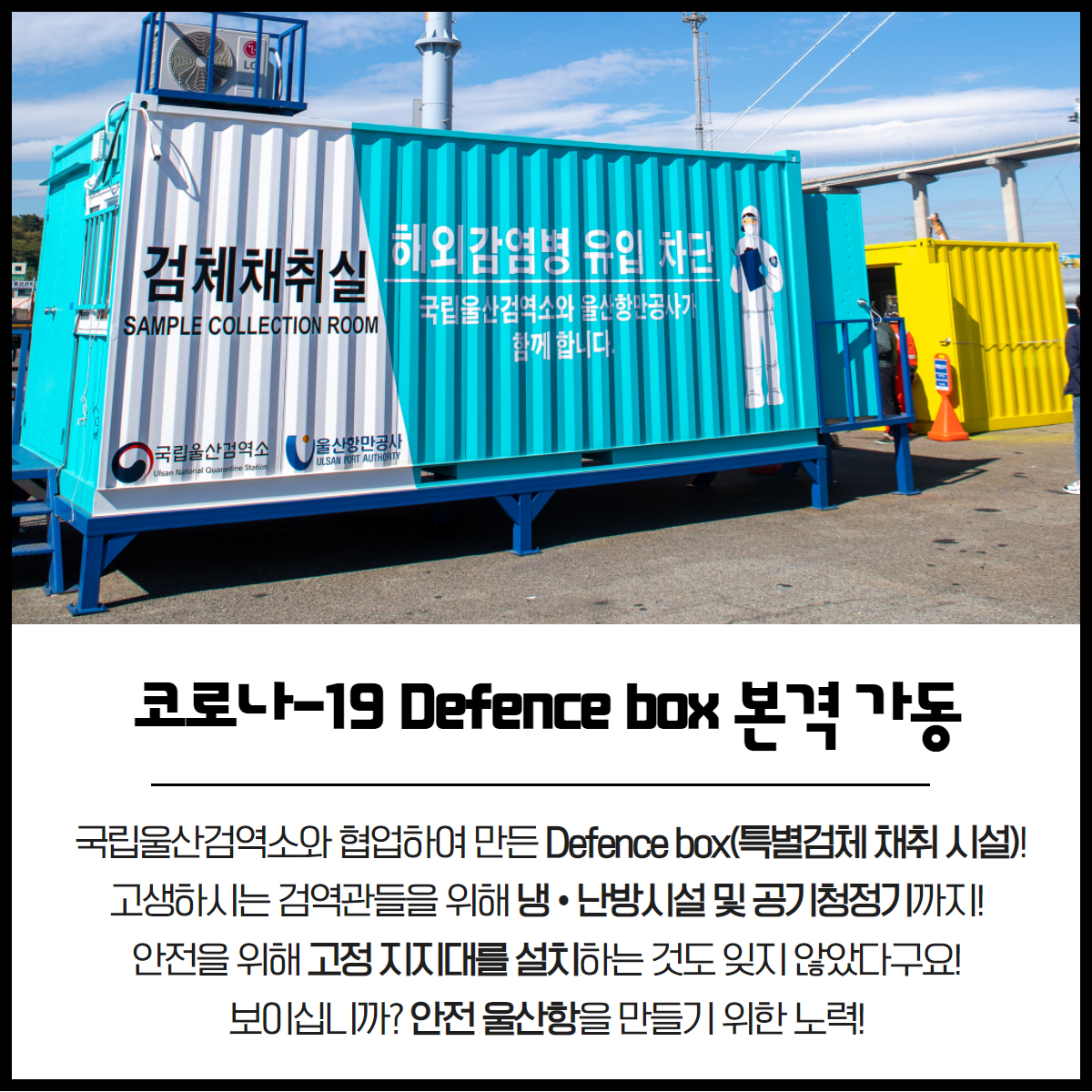 코로나-19 Defence Box본격 가동 국립울산검역소와 협업하여 만든 Defence Box(특별검체 채취시설)! 고생하시는 검역관들을 위해 냉·난방시설 및 공기청정기까지! 안전을 위해 고정 지지대를 설치하는 것도 잊지 않았다구요! 보이십니까? 안전 울산항을 만들기 위한 노력!