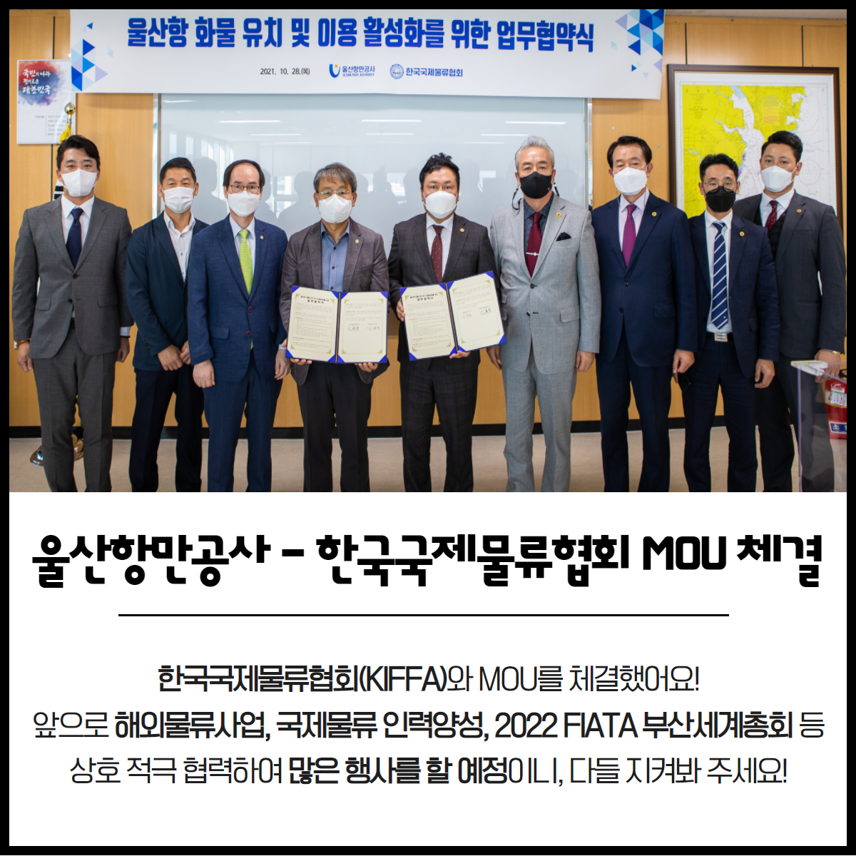 울산항만공사-한국국제물류협회 MOU체결 한국국제물류협회(KIFFA)와 MOU를 체결했어요! 앞으로 해외물류사업, 국제물류 인력양성, 2022 FIATA 부산세계총회 등 상호 적극 협력하여 많은 행사를 할 예정이니, 다들 지켜봐 주세요!