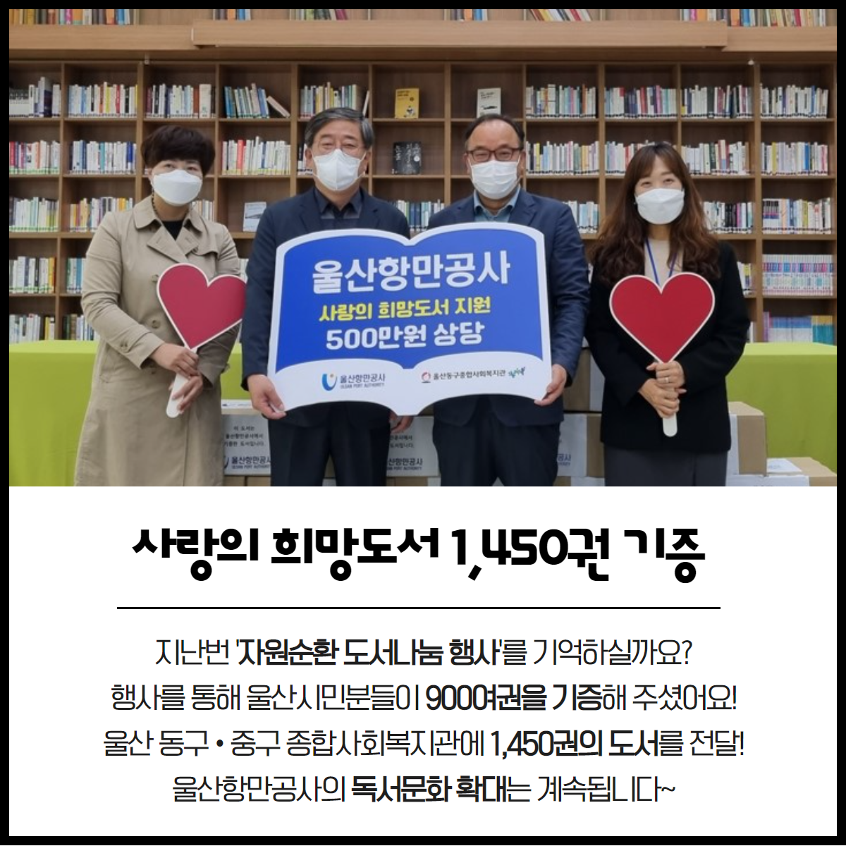 사랑의 희망도서, 1,450권 기증 지난번 '자원순환 도서나눔 행사'를 기억하실까요? 행사를 통해 울산시민분들이 900여권을 기증해 주셨어요! 울산 동구·중구 종합 사회 복지관에 1,450권의 도서를 전달! 울산항만공사의 독서문화 확대는 계속됩니다~