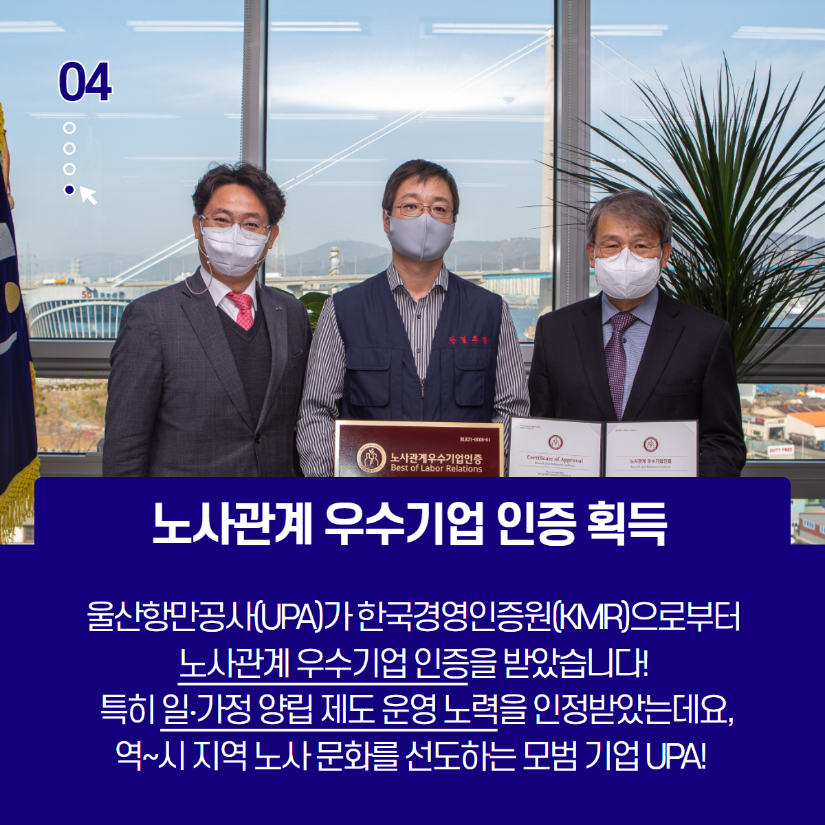 노사관계 우수기업인증획득 - 울산항만공사(UPA)가 한국경영인증원(KMR)으로부터 노사관계 우수기업 인증을 받았습니다! 특히 일·가정 양립 제도 운영 노력을 인정받는데요,역~시 지역 노사 문화를 선도하는 모범 기업 UPA!