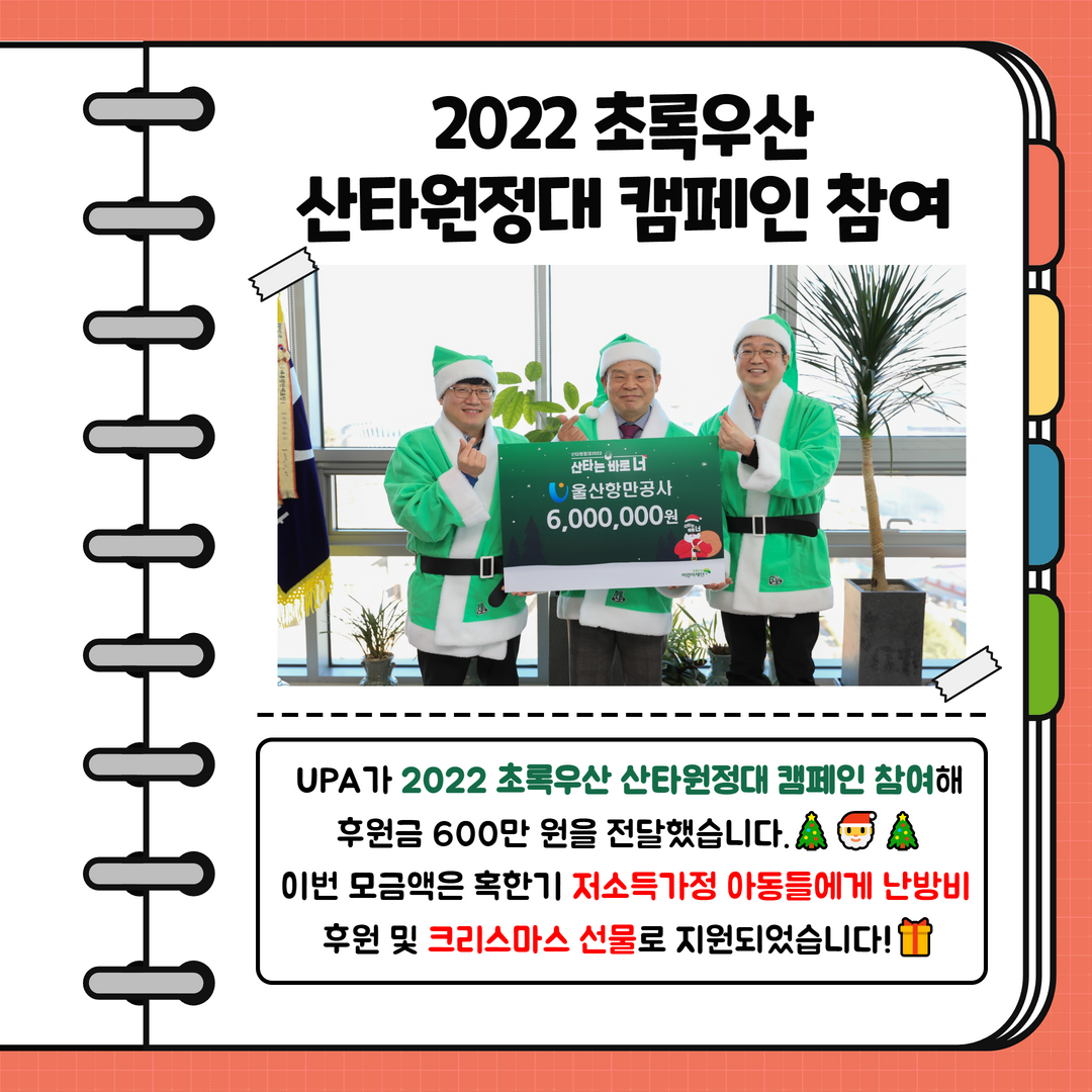   2022 초록우산 산타원정대 캠페인 참여  UPA가 2022 초록우산 산타원정대 캠페인 참여해 후원금 600만원을 전달했습니다. 이번 모금액은 혹한기 저소득가정 아동들에게 난방비 후원 및 크리스마스 선물로 지원되었습니다!