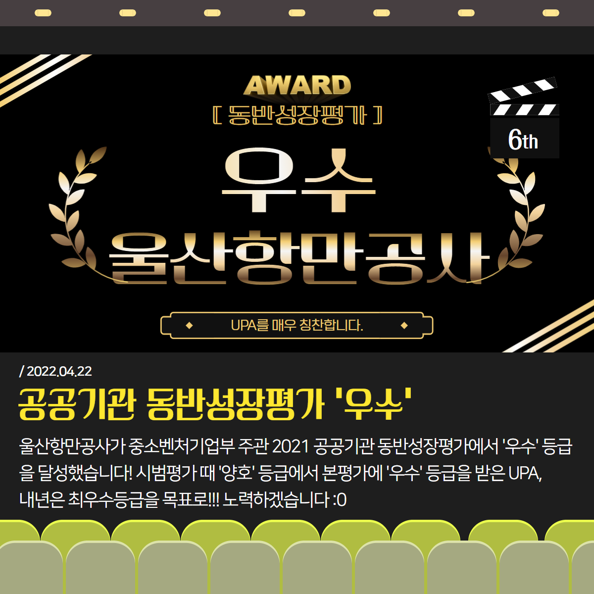 6th. AWARD 동반성장평가 우수 울산항만공사 UPA를 매우 칭찬합니다. 2022.04.22. 공공기관 동반성장평가 '우수' : 울산항만공사가 중소벤처기업부 주관 2021 공공기관 동반성장평가에서 '우수' 등급을 달성했습니다! 시범ㅍㅇ가 때 '양호'등급에서 본평가에 '우수' 등급을 받은 UPA, 내년은 최우수등급을 목표로!!! 노력하겠습니다. 