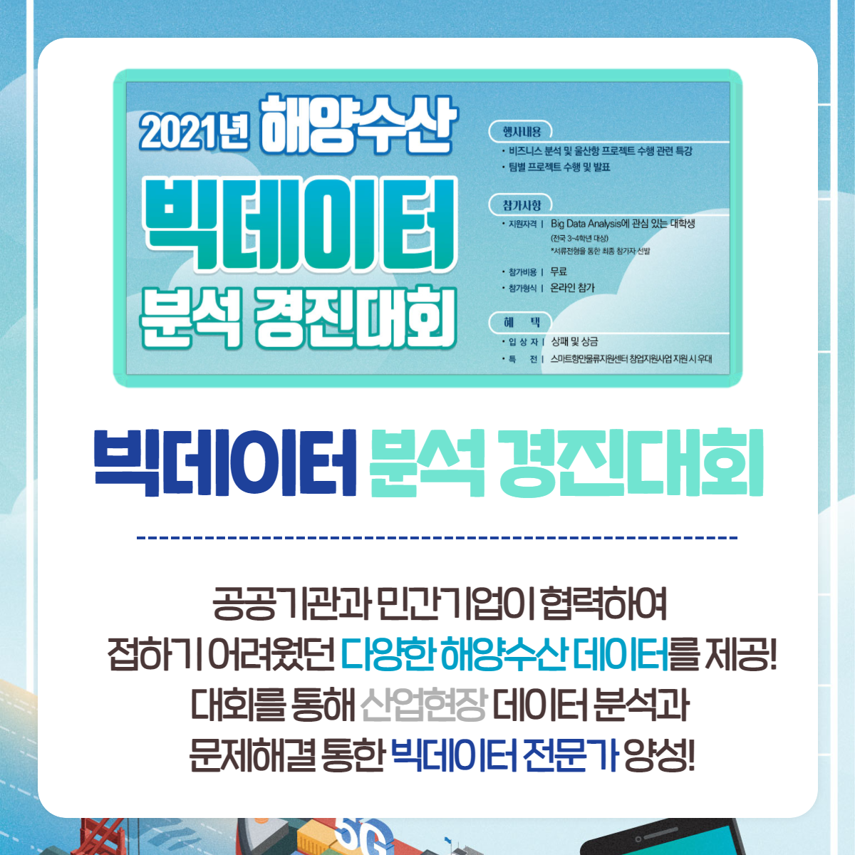 2021년 해양수산 빅데이터 분석 경진대회 /행사내용-비스니스 분석 및 울산항 프로젝트 수행 관련특강, 팀별 프로젝트 수행 및 발표/참가사항- 지원자격:Big data Analysis에 관심 있는 대학생(전국 3~4학년 대상)*서류전형을 통한 최종 참가자 선발, 참가비용 : 무료, 참가형식:온라인 참가/혜택-입상자:상패 및 상금, 특전: 스마트항만물류지원센터 창업지원사업 지원시 우대 / 빅데이터 분석 경진대회-공공기관과 민간기업이 협력하여 접하기 어려웠던 다양한 해양수산 데이터를 제공! 대회를 통해 산업현장 데이터 분석과 문제 해결 통한 빅테이터 전문가 양성!