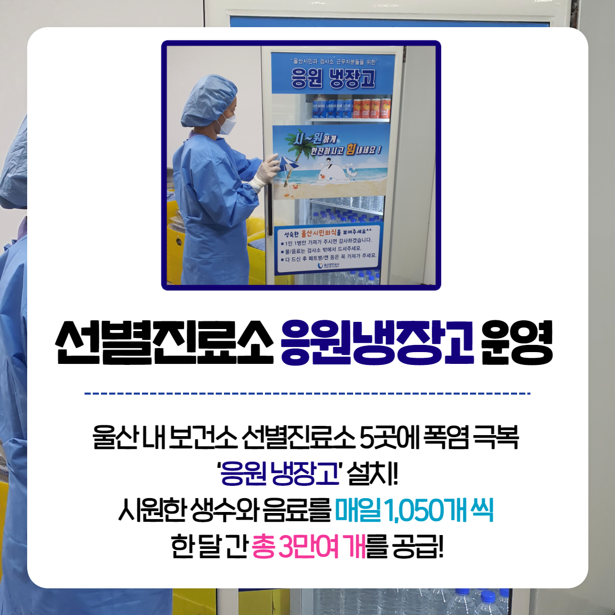 선별진료소 응원 냉장고 운영 - 울산 내 보건소 선별진료소 5곳에 폭염 극복 '응원 냉장고'설치! 시원한 생수와 음료를 매일 1,050개씩  한달간 총 3만여 개를 공급!