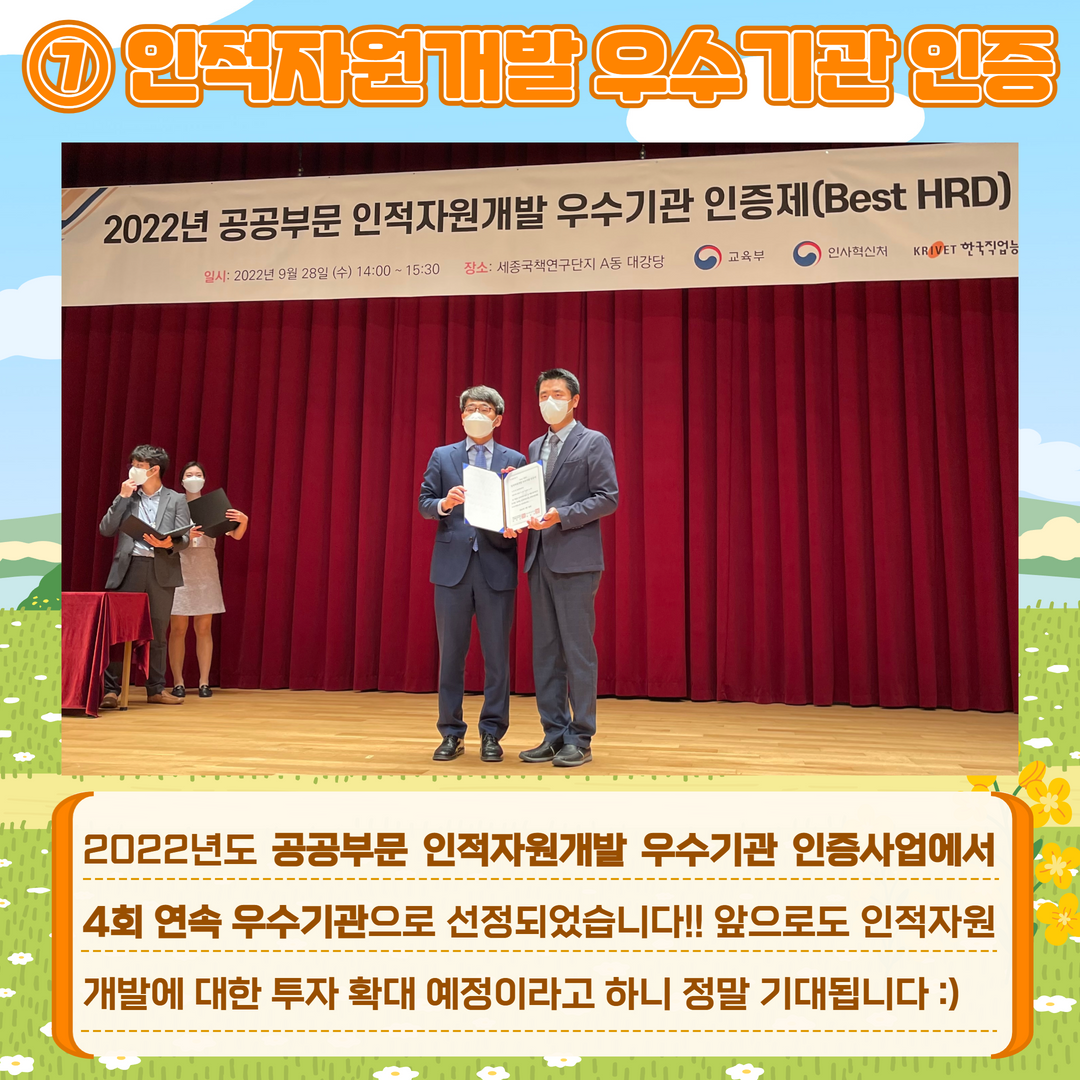 7. 인적자원개발 우수기관 인증. 2022년도 공공부문 인적자원개발 우수기관 인증사업에서 4회 연속 우수기관으로 선정되었습니다!! 앞으로도 인적자원 개발에 대한 투자 확대 예정이라고 하니 정말 기대됩니다