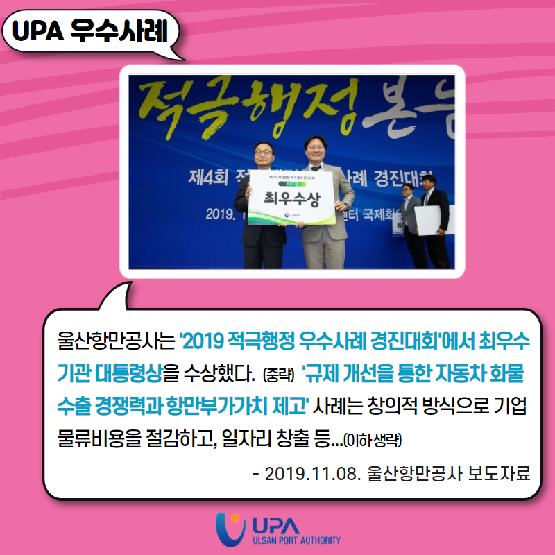 UPA 우수사례 울산항만공사는'2019 적극행정 우수사례 경진대회'에서 최우수 기관 대통령상을 수상했다. (중략) '규제 개선을 통한 자동차화물 수출 경쟁력과 항만부가가치 제고' 사례는 창의적 방식으로 기업 물류비용들 절감하고，일자리 창출 등...(이하생략) - 2019.11.08. 울산항만공사 보도자료