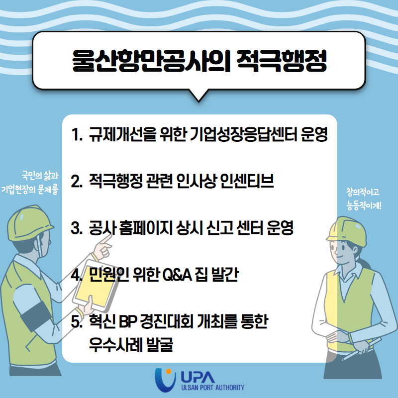 울산항만공사의 적극행정 1. 규제개선을 위한 기업성장응답센터 운영 2. 적극행정 관련 인사상 인센티브 3. 공사 홈페이지 상시 신고 센터 운영 4. 민원인 위한 Q&A 집 발간 5. 혁신BP 경진대회 개최를 통한 우수사례 발굴 국민의 삶과 기업현장의 문제를  창의적이고 능동적이게!