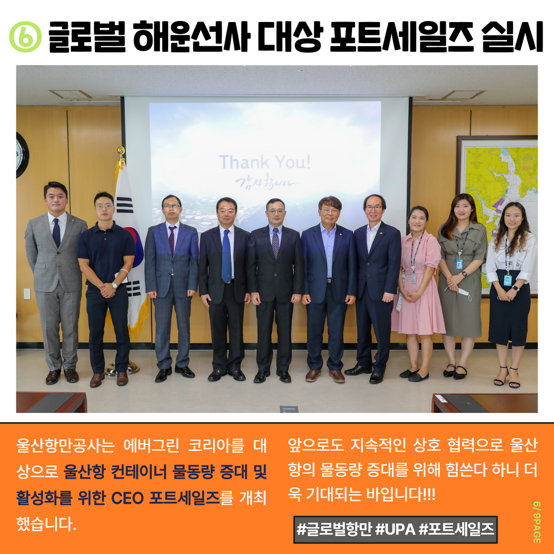 6. 글로벌 해운선사 대상 포트세일즈 실시. 울산항만공사는 에버그린 코리아를 대상으로 울산항 컨테이너 물동량 증대 및 활성화를 위한 CEO 포트세일즈를 개최했습니다. 앞으로도 지속적인 상호 협력으로 울산항의 물동량 증대를 위해 힘쓴다 하니 더욱 기대되는 바입니다!!! #글로벌항만 #UPA #포트세일즈