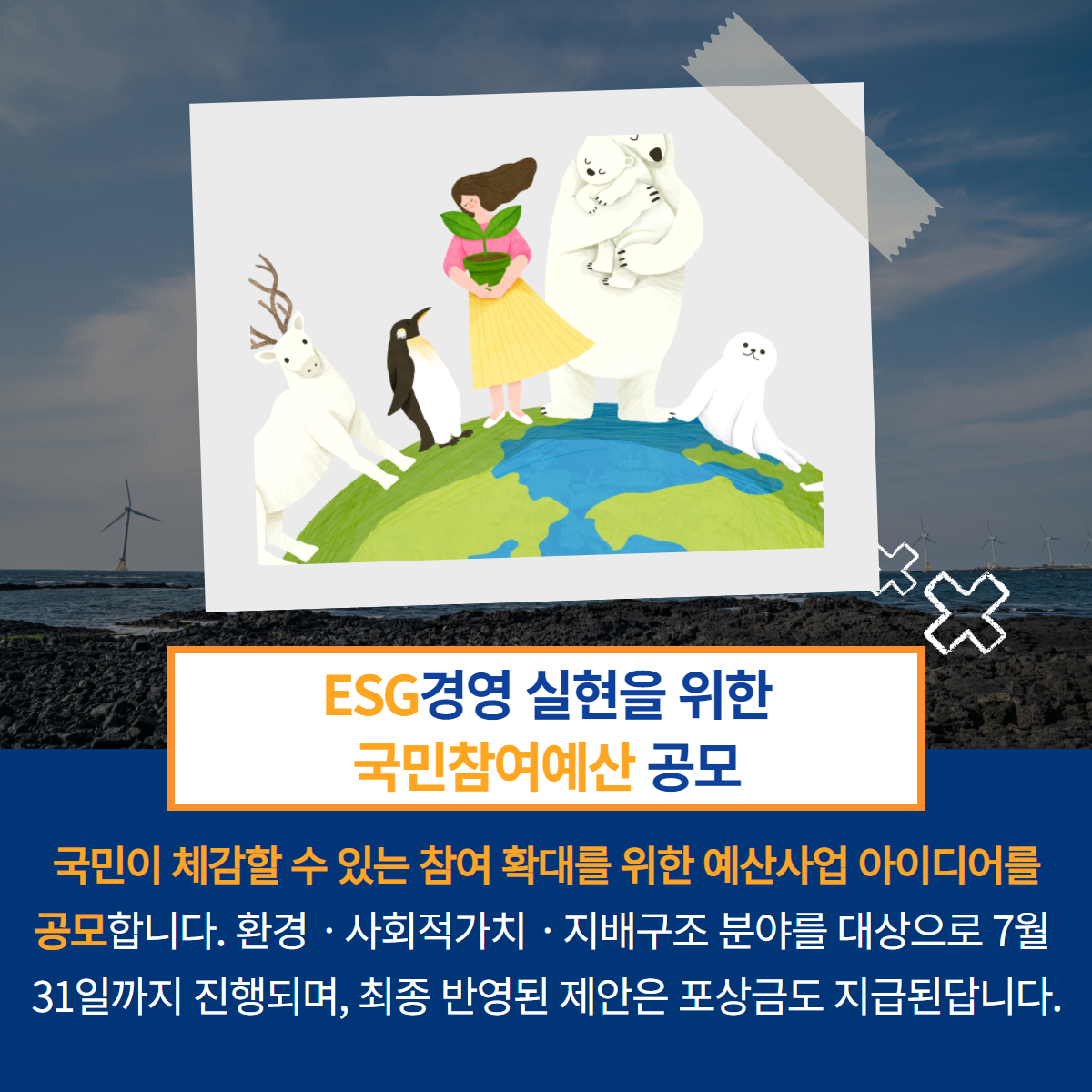 ESG경영 실현을 위한 국민참여예산 공모- 국민이 체감할 수 있는 참여 확대를 위한 예산사업 아이디어를 공모합니다. 환경·사회적가치·지배구조 분야를 대상을호 7월 31일까지 진행되며, 최종 반영된 제안은 포상금도 지급된답니다.