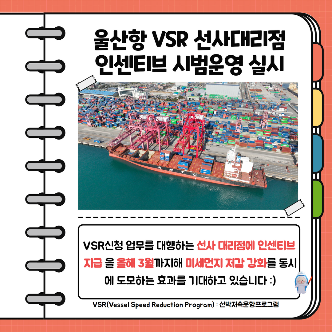 울산항 VSR 선사대리점 인센티브 시범운영 실시. VSR신청 업무를 대행하는 선사 대리점에 인센티브 지급을 올해 3월까지해 미세먼지 저감 강화를 동시에 도모하는 효과를 기대하고 있습니다. VSR(Vessel Speed Reduction Program):선박저속운항프로그램