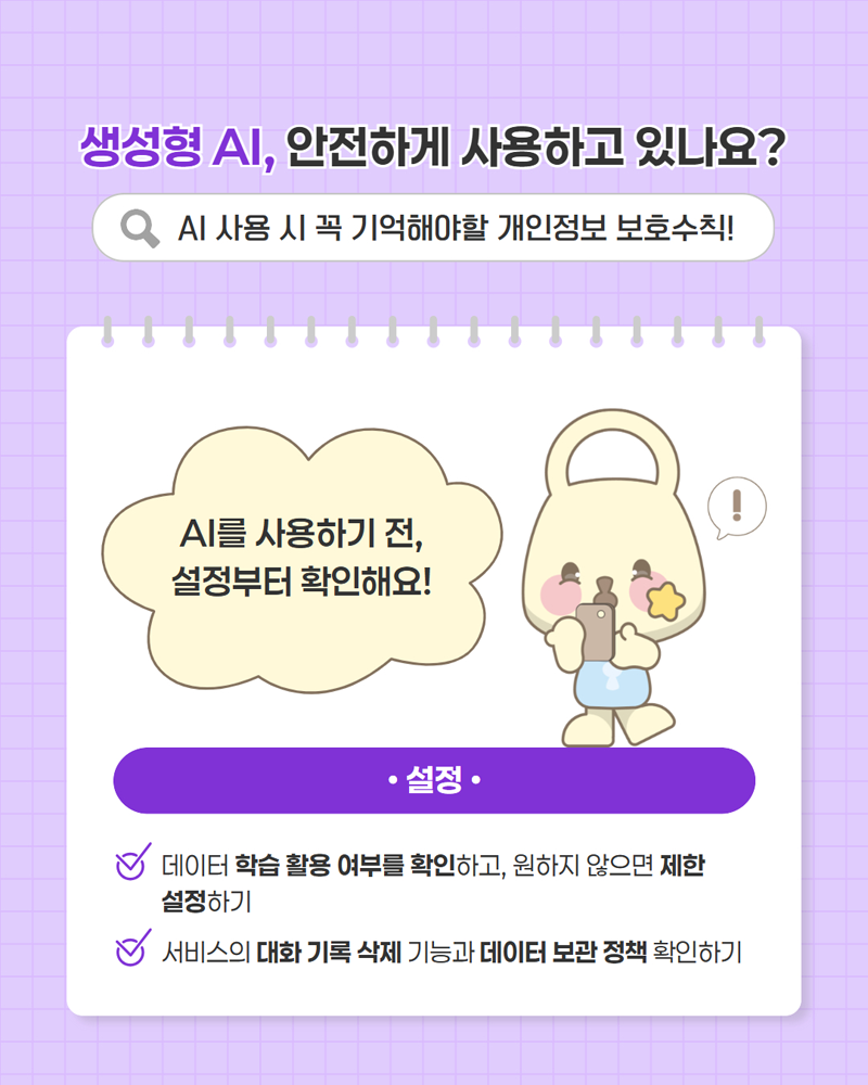 생성형 AI, 안전하게 사용하고 있나요? AI 사용 시 꼭 기억해야할 개인정보 보호수칙! AI를 사용하기 전, 설정부터 확인해요! <설정> 데이터 학습 활용 여부를 확인하고, 원하지 않으면 제한 설정하기 / 서비스의 대화 기록 삭제 기능과 데이터 보관 정책 확인하기