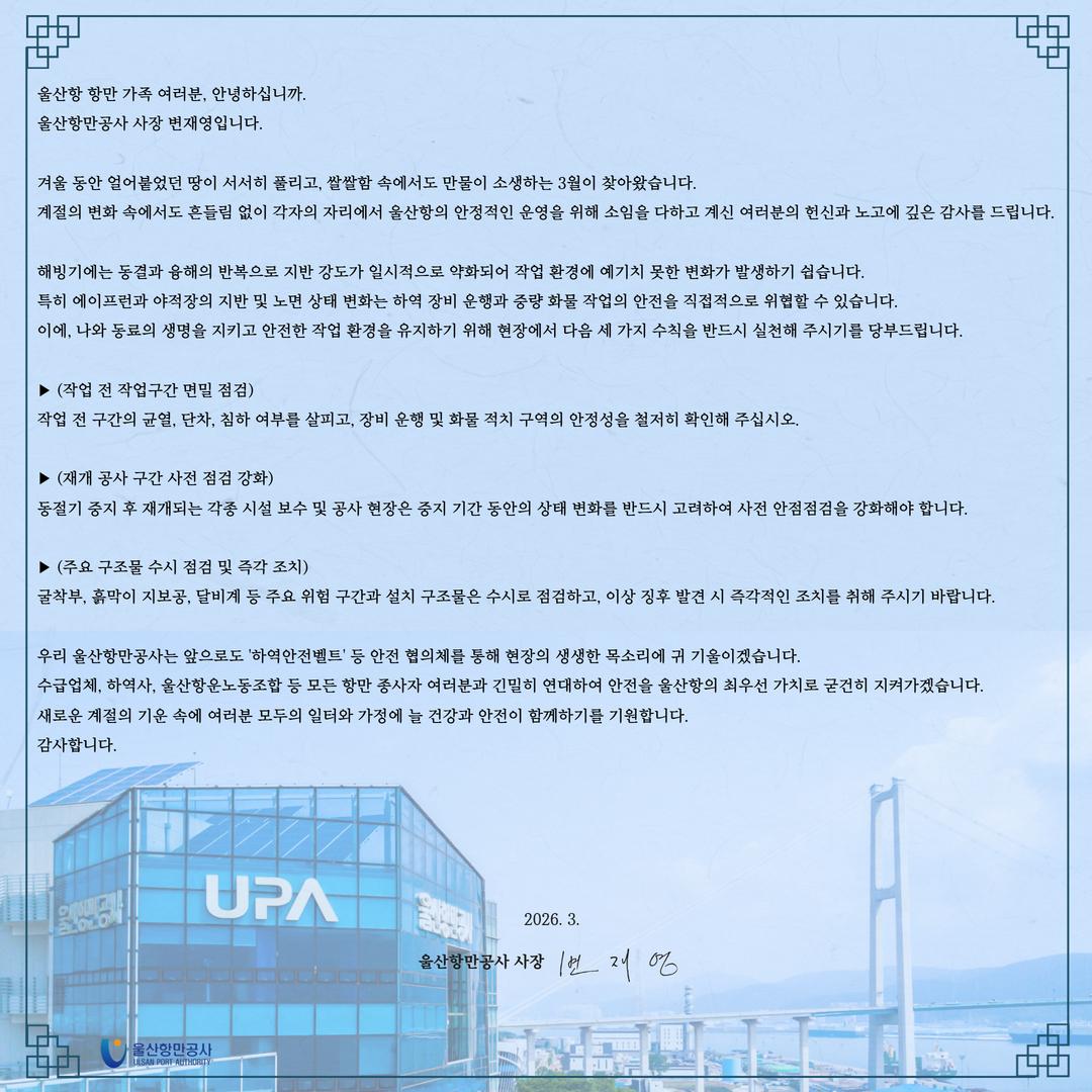 울산항 항만 가족 여러분, 안녕하십니까. 울산항만공사 사장 변재영입니다. 	 겨울 동안 얼어붙었던 땅이 서서히 풀리고, 쌀쌀함 속에서도 만물이 소생하는 3월이 찾아왔습니다. 계절의 변화 속에서도 흔들림 없이 각자의 자리에서 울산항의 안정적인 운영을 위해 소임을 다하고 계신 여러분의 헌신과 노고에 깊은 감사를 드립니다. 	 해빙기에는 동결과 융해의 반복으로 지반 강도가 일시적으로 약화되어 작업 환경에 예기치 못한 변화가 발생하기 쉽습니다. 특히 에이프런과 야적장의 지반 및 노면 상태 변화는 하역 장비 운행과 중량 화물 작업의 안전을 직접적으로 위협할 수 있습니다. 이에, 나와 동료의 생명을 지키고 안전한 작업 환경을 유지하기 위해 현장에서 다음 세 가지 수칙을 반드시 실천해 주시기를 당부드립니다. 	 ▶(작업 전 작업구간 면밀 점검) 작업 전 구간의 균열, 단차, 침하 여부를 살피고, 장비 운행 및 화물 적치 구역의 안정성을 철저히 확인해 주십시오. 	 ▶(재개 공사 구간 사전 점검 강화) 동절기 중지 후 재개되는 각종 시설 보수 및 공사 현장은 중지 기간 동안의 상태 변화를 반드시 고려하여 사전 안점점검을 강화해야 합니다. 	 ▶(주요 구조물 수시 점검 및 즉각 조치) 굴착부, 흙막이 지보공, 달비계 등 주요 위험 구간과 설치 구조물은 수시로 점검하고, 이상 징후 발견 시 즉각적인 조치를 취해 주시기 바랍니다. 	 우리 울산항만공사는 앞으로도 '하역안전벨트' 등 안전 협의체를 통해 현장의 생생한 목소리에 귀 기울이겠습니다. 수급업체, 하역사, 울산항운노동조합 등 모든 항만 종사자 여러분과 긴밀히 연대하여 안전을 울산항의 최우선 가치로 굳건히 지켜가겠습니다.  새로운 계절의 기운 속에 여러분 모두의 일터와 가정에 늘 건강과 안전이 함께하기를 기원합니다. 감사합니다.  	2026. 3. 	울산항만공사 사장 변재영  	울산항만공사 ULSAN PORT AUTHORITY