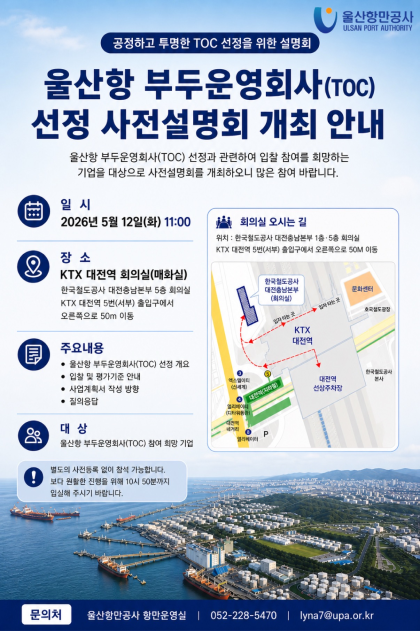 울산항만공사 ULSAN PORT AUTHORITY  	공정하고 투명한 TOC 선정을 위한 설명회 	울산항 부두운영회사(TOC) 선정 사전설명회 개최 안내  	일시: 2026년 5월 12일(화) 11:00 	장소: KTX 대전역 회의실(매화실) 한국철도공사 대전충남본부 5층 회의실 KTX 대전역 5번(서부) 출입구에서 오른쪽으로 50m 이동 	회의실 오시는 길 위치: 한국철도공사 대전충남본부 1층&middot;5층 회의실 KTX 대전역 5번(서부) 출입구에서 오른쪽으로 50m 이동 	주요내용: 울산항 부두운영회사(TOC) 선정 개요, 입찰 및 평가기준 안내, 사업계획서 작성 방향, 질의응답 	대상: 울산항 부두운영회사(TOC) 참여 희망 기업 	별도의 사전등록 없이 참석 가능합니다. 보다 원활한 진행을 위해 10시 50분까지 입실해 주시기 바랍니다.  	문의처: 울산항만공사 항만운영실 | 052-228-5470 | lyna7@upa.or.kr