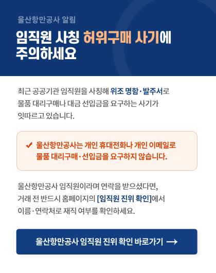 울산항만공사 알림 임직원 사칭 허위구매 사기에 주의하세요  최근 공공기관 임직원을 사칭해 위조 명함&middot;발주서로 물품 대리구매나 대금 선입금을 요구하는 사기가 잇따르고 있습니다. 울산항만공사는 개인 휴대전화나 개인 이메일로 물품 대리구매&middot;선입금을 요구하지 않습니다. 울산항만공사 임직원이라며 연락을 받으셨다면,  거래 전 반드시 홈페이지의 [임직원 진위 확인]에서  이름&middot;연락처로 재직 여부를 확인하세요.  울산항만공사 임직원 진위 확인 바로가기