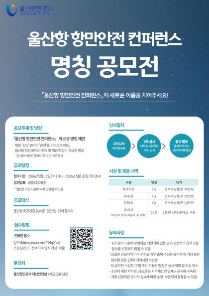 울산항만공사 ULSAN PORT AUTHORITY  	울산항 항만안전 컨퍼런스 명칭 공모전 	울산항 항만안전 컨퍼런스의 새로운 이름을 지어주세요!  	공모주제 및 방향: 울산항 항만안전 컨퍼런스의 신규 명칭 제안 | 해양&middot;항만 분야의 '안전'을 기반으로 하되, 울산항 현안에 따라 주제 및 세션 확장이 가능한 명칭 *상세한 내용은 홈페이지 내 안내문 참고  	공모일정: 접수기간 2026년 5월 13일 (수) 9시 ~ 2026년 5월 26일 (화) 20시 | 결과발표 6월 4주(예정)  *일정은 기관 사정에 따라 변경될 수 있음  	공모대상: 울산항 유관기관 및 해운&middot;항만 업&middot;단체 종사자  	접수방법: 온라인 접수 링크(https://naver.me/FTdq2Gtx) 또는 QR코드(https://naver.me/FTdq2Gtx) 접속하여 양식 작성&middot;제출  	문의처: 울산항만공자 재난안전실 / 052-228-5435  	심사절차: 1차 심사(임직원 투표) > 2차 심사(내부 심사위원회 구성&middot;심사) > 결과(홈페이지 게시 당선자 개별 통보)  	시상 및 경품 내역: 구분	인원	내역 최우수상	1명	온누리상품권 30만원 우수상	1명	온누리상품권 20만원 장려상	1명	온누리상품권 10만원 참여상(제안서 정상 제출자 중 추첨)	20명	1만원 상당 모바일 쿠폰  	유의사항: 심사결과 기준에 부합하는 제안작이 없을 경우 당선작의 전부 또는 일부를 선정하지 않을 수 있음, 동일인 응모작이 다수 선정될 경우 중복 수상은 불가하며, 가장 높은 점수를 받은 1건에 대해서만 시상함, 타 공모전 수상작, 표절 또는 도용된 명칭은 심사 제외 및 시상 취소, 수상에 대한 저작권, 상표권 등 지식재산권 일체는 공사에 귀속됨, 최종 선정작은 공사의 필요에 따라 수정&middot;보완되어 활용할 수 있음