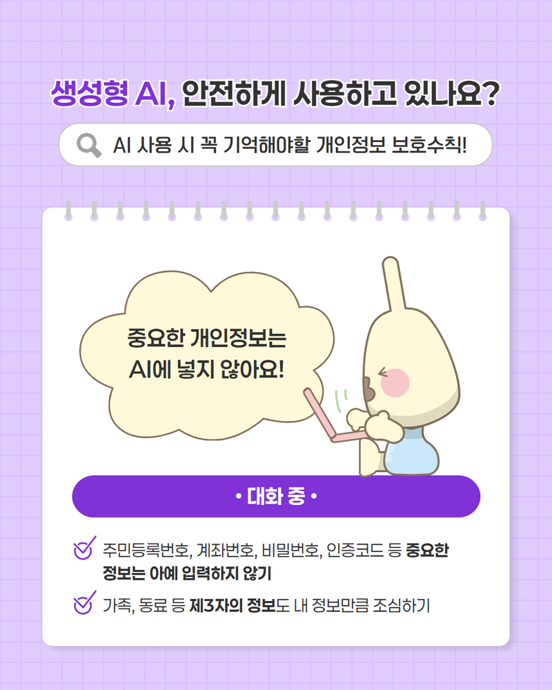생성형 AI, 안전하게 사용하고 있나요? AI 사용 시 꼭 기억해야할 개인정보 보호수칙! <대화 중> 주민등록번호, 계좌번호, 비밀번호, 인증코드 등 중요한 정보는 아예 입력하지 않기 / 가족, 동료 등 제3자의 정보도 내 정보만큼 조심하기