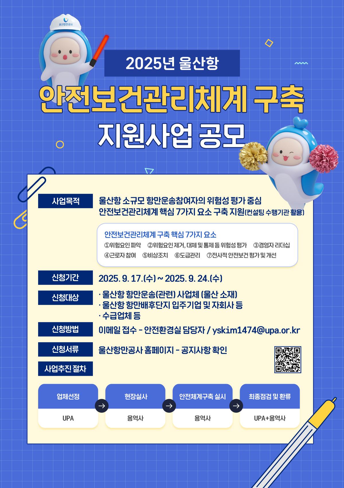 2025년 울산항 안전보건관리체계 구축 지원사업 공모  	사업목적 : 울산항 소규모 항만운송참여자의 위험성 평가 중심, 안전보건관리체계 핵심 7가지 요소 구축 지원(컨설팅 수행기관 활용)  	안전보건관리체계 구축 핵심 7가지 요소 : ①위험요인 파악, ②위험요인 제거,대체 및 통제 등 위험성 평가, ③경영자 리더십, ④근로자 참여, ⑤비상조치, ⑥도급관리, ⑦전사적 안전보건 평가 및 개선  	신청기간 : 2025.9.17.(수) ~ 2025.9.24.(수) 	신청대상 : 울산항 항만운송(관련) 사업체 (울산 소재), 울산항 항만배후단지 입주기업 및 자회사 등, 수급업체 등 	신청방법 : 이메일 접수 - 안전환경실 담당자 / yskim1474@upa.or.kr 	신청서류 : 울산항만공사 홈페이지 - 공지사항 확인 	(QR코드 바로가기 : https://m.site.naver.com/1Rbgk)  	사업추진 절차 : 업체선정(UPA) → 현장실사(용역사) → 안전체계구축 실시(용역사) → 최종점검 및 환류(UPA+용역사)