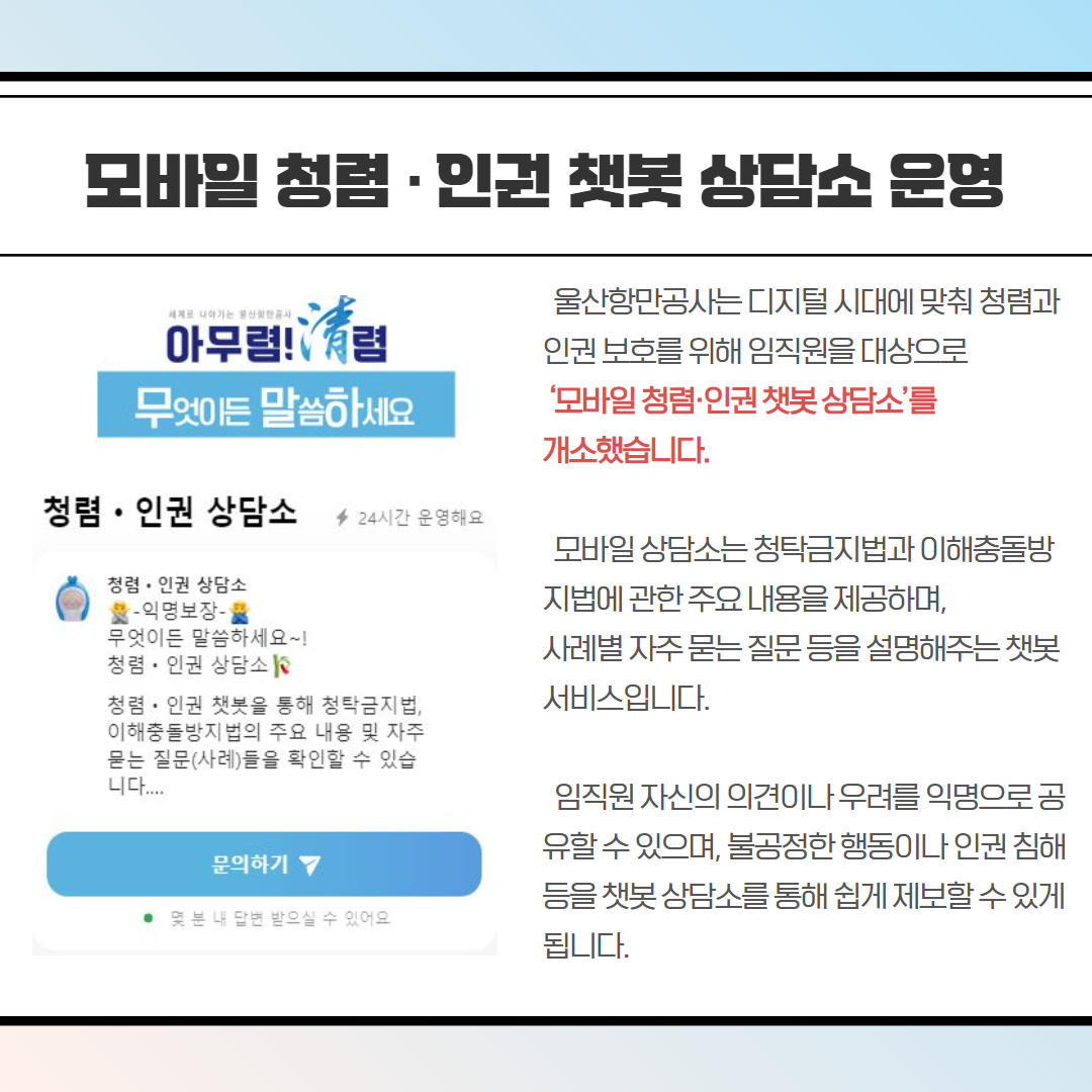 울산항만공사는 디지털 시대에 맞춰 청렴과 인권 보호를 위해 임직원을 대상으로 '모바일청렴·인권챗봇상담소'를 개소했습니다. 모바일상담소는 청탁금지법과 이해충돌방 지법에 관한 주요 내용을 제공하며, 사례별 자주 묻는 질문 등을 설명해주는챗봇 서비스입니다. 임직원 자신의 의견이나 우려를 익명으로공 유할 수 있으며, 불공정한 행동이나 인권 침해 등을 챗봇상담소를 통해 쉽게 제보할수 있게 됩니다.