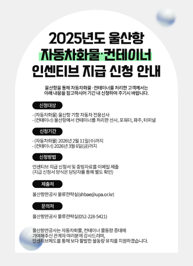 울산항만공사는 2025년도 자동차화물&middot;컨테이너 인센티브 지급 신청 안내 울산항을 통해 자동차화물&middot;컨테이너를 처리한 고객께서는 아래 내용을 참고하시어 기간 내 신청하여 주시기 바랍니다.  ○ 신청대상    - (자동차화물) 울산항 기항 자동차 전용선사    - (컨테이너) 울산항에서 컨테이너를 처리한 선사, 포워더, 화주, 터미널  ○ 신청기간    - (자동차화물) 2026년 2월 11일(수)까지    - (컨테이너) 2026년 3월 6일(금)까지  ○ 신청방법: 인센티브 지급 신청서 및 증빙자료를 이메일 제출(지급 신청서 양식은 담당자를 통해 별도 확인)  ○ 제출처: 울산항만공사 물류전략실(shbae@upa.or.kr)  ○ 문의처: 울산항만공사 물류전략실(052-228-5421)  울산항만공사는 자동차화물, 컨테이너 물동량 증대에 기여해주신 관계자 여러분께 감사드리며, 인센티브제도를 통해 보다 활발한 물동량 유치를 지원하겠습니다.
