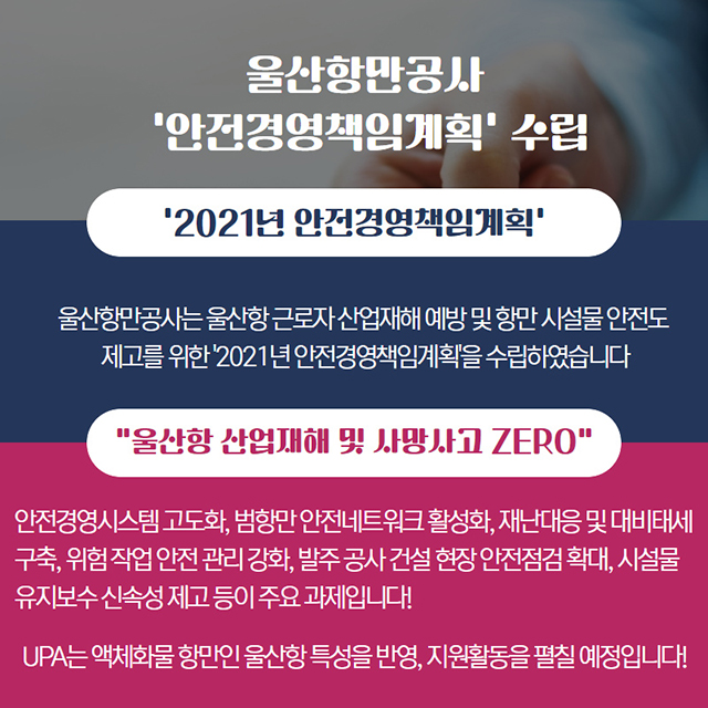 울산항만공사 '안전경영책임계획' 수립/'2021년 안전경영책임계획'-울산항만공사는 울산항 근로자 산업재해 예방 및 항만 시설물 안전도 제고를 위한 '2021년 안전경영책임계획'을 수립하였습니다./UPA는 액체화물 항만인 울산항 특성을 반영, 지원활동을 펼칠 예정입니다!