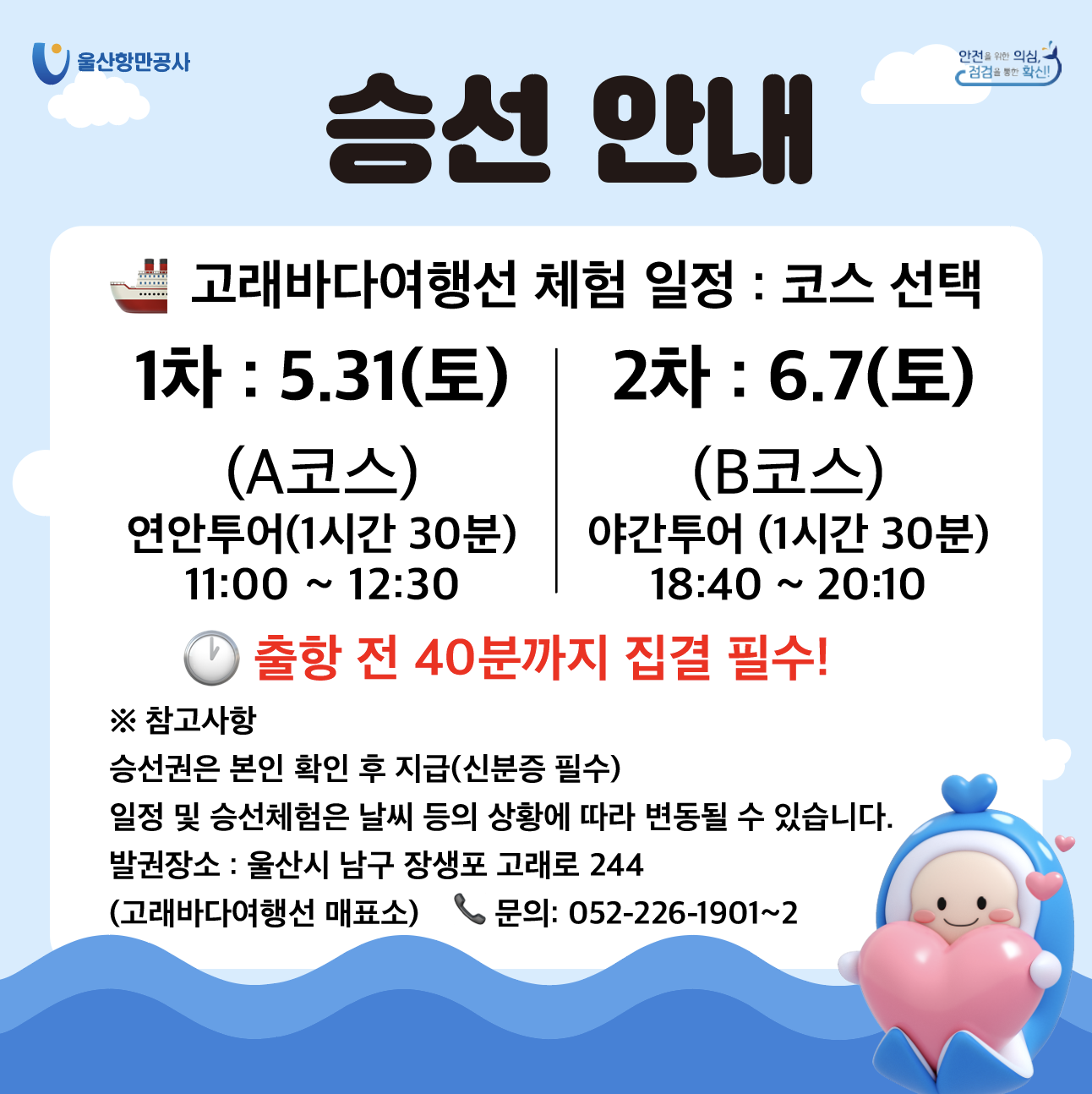 울산항만공사 | 안전을 위한 의심, 점검을 통한 확신! | 	승선안내 | 고래바다여행선 체험 일정 : 코스 선택 1차 : 5.31(토), (A코스)연안투어(1시간 30분) 11:00~12:30 | 2차 : 6.7(토), (B코스)야간투어(1시간 30분) 18:40~20:10 | 출항 전 40분까지 집결 필수!  ※ 참고사항 | 승선권은 본인 확인 후 지급(신분증 필수), 일정 및 승선체험은 날씨 등의 상황에 따라 변동될 수 있습니다. 발권장소 : 울산시 남구 장생포 고래로 244 (고래바다여행선 매표소) 문의 : 052-226-1901~2