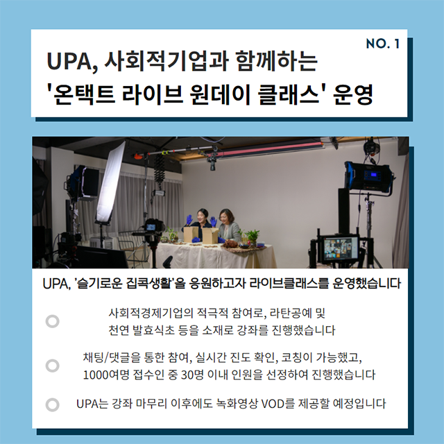 UPA, 사회적기업과 함께하는 '온택트 라이브 원데이 클래스'운영/UPA는 '슬기로운 집콕생활'을 응원하고자 라이브클래스를 운영합니다/- 사회적 경제기업의 적극적 참여로, 라탄고예 및 천영 발효식초등을 소재로 강좌를 진행했습니다./- 채팅/댓글을 통한 참여, 실시간 진도 확인, 코칭이 가능했고, 1000여명 접수인 중 30명 이내 인월을 선정하여 진행했습니다./UPA는 강좌 마무리 이휴에도 녹화영상 VOD를 제공할 예정입니다.