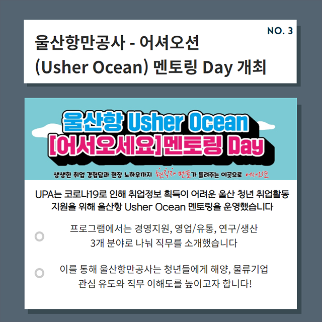 울산항만공사 - 어셔오션(Usher Ocean) 멘토링 Day 개최/UPA는 코로나19로 인해 취업정보 획득이 어려운 울산 청년 취업활동 지원을 위해 울산항 Usher Ocean 멘토링을 운영했습니다./- 프로그램에서는 경영지원, 영업/유통, 연구/생산 3개 분야로 나눠 직무를 소개했습니다./- 이를 통해 울산항만공사는 청년들에게 해양, 물류기업 관심 유도와 직무 이해도를 높이고자 합니다!