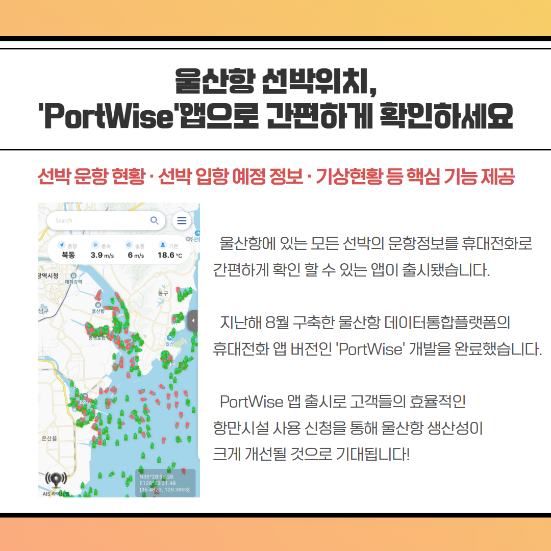 울산항 선박위치, 'PortWise'앱으로 간편하게 확인하세요-선박운항현황 · 선박입항 예정 정보 · 기상현황등 핵심 기능 제공, 울산항에 있는 모든 선박의 운항정보를 휴대전화로 간편하게 확인 할 수 있는 앱이 출시됐습니다. 지난해 8월 구축한 울산항 데이터통합플랫폼의 휴대전화 앱 버전인 'PortWise' 개발을 완료했습니다. PortWise 앱 출시로 고객들의 효율적인 항만시설 사용 신청을 통해 울산항 생산성이 크게 개선될 것으로 기대됩니다!