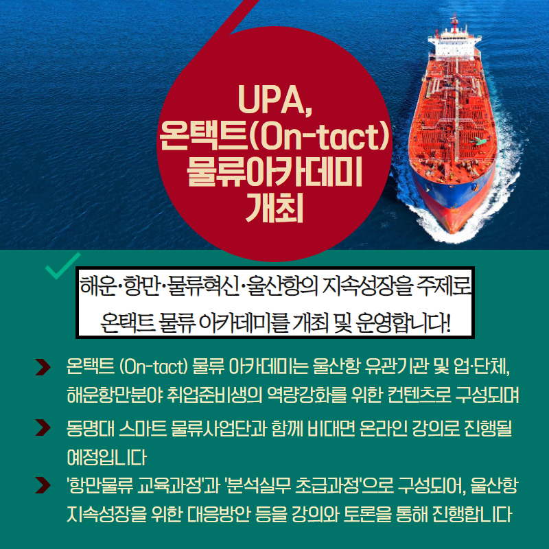 UPA, 온택트(On-tact) 물류아카데미 개최/해운·항만·물류혁신·울산항의 지속성장을 주제로 온택트 물류 아카데미를 개최 및 운영합니다!/온택트(On-tact)  물류 아카데미는 울산항 유관기관 및 업·단체, 해운항만분야 취업준비생의 역량강화를 위한 컨텐츠로 구성되며/동명대 스마트 물류사업단과 함께 비대면 온라인 강의로 진행될 예정입니다./'항만물류 교육과정'과 '분석실무 초급과정'으로 구성되어, 울산항 지속성장을 위한 대응방안 들을 강의와 토론을 통해 진행합니다.