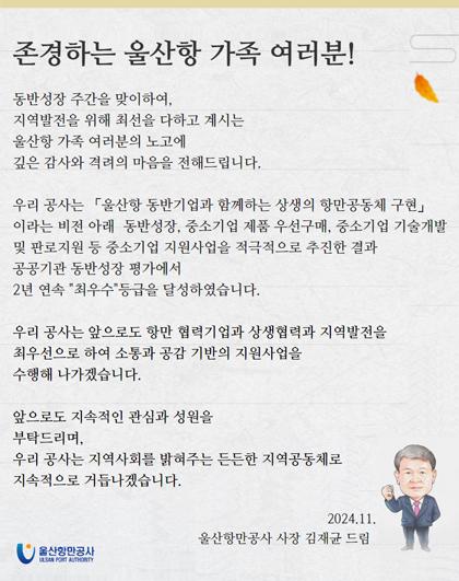 존경하는 울산항 가족 여러분!  동반성장 주간을 맞이하여, 지역발전을 위해 최선을 다하고 계시는 울산항 가족 여러분의 노고에 깊은 감사와 격려의 마음을 전해드립니다.  우리 공사는 「울산항 동반기업과 함께하는 상생의 항만공동체 구현 이라는 비전 아래 동반성장, 중소기업 제품 우선구매, 중소기업 기술개발 및 판로지원 등 중소기업 지원사업을 적극적으로 추진한 결과 공공기관 동반성장 평가에서 2년 연속 최우수등급을 달성하였습니다.  우리 공사는 앞으로도 항만 협력기업과 상생협력과 지역발전을 최우선으로 하여 소통과 공감 기반의 지원사업을 수행해 나가겠습니다.  앞으로도 지속적인 관심과 성원을 부탁드리며, 우리 공사는 지역사회를 밝혀주는 든든한 지역공동체로 지속적으로 거듭나겠습니다.  2024.11. 울산항만공사 사장 김재균 드림