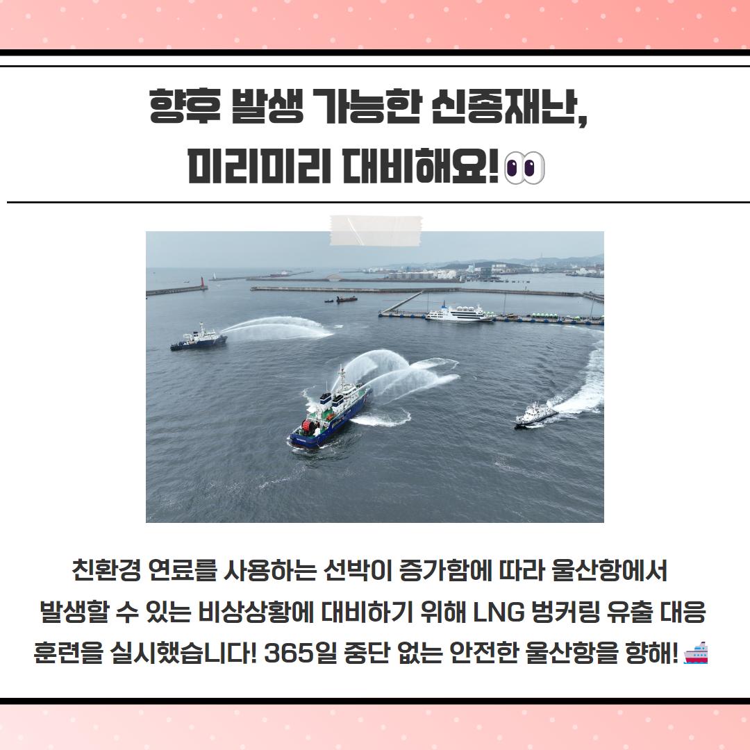 향후 발생 가능한 신종재난, 미리미리 대비해요! 친환경 연료를 사용하는 선박이 증가함에 따라 울산항에서 발생할 수 있는 비상상황에 대비하기 위해 LNG 벙커링 유출 대응 훈련을 실시했습니다! 365일 중단 없는 안전한 울산항을 향해!