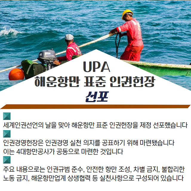 UPA 해운항만 표준 인권헌장 선포/세계인권선언의 날을 맞아 해운항만 표준 인권헌장을 제정 선포했습니다./인권경영헌장은 인권경영 실천 의지를 공표하기 위해 마련했습니다./주요 내용으로는 인권규범 준수, 안전한 항만 조성, 차별금지, 불합리한 노동 금지, 해운항만업계 상생협력 등 실천사항으로 구성되어 있습니다.