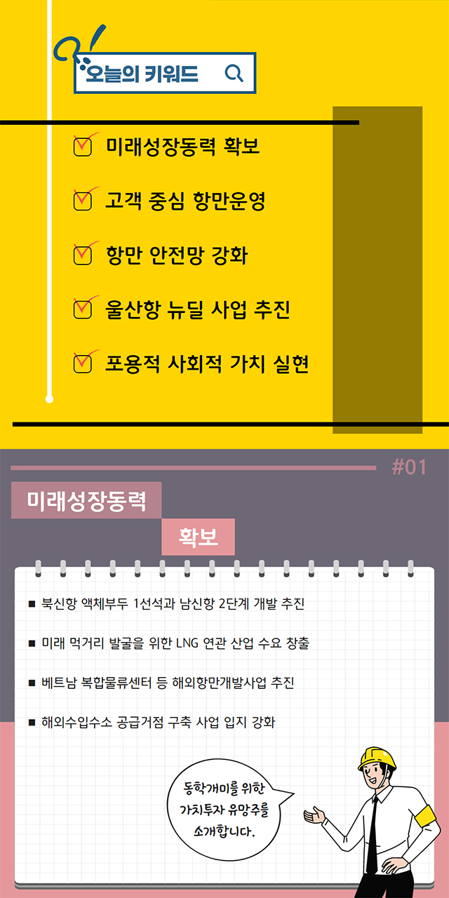 오늘의 키워드:미래성장동력 확보, 고객 중심 항만운영, 항만 안전망 강화, 울산항 뉴딜 사업 추진, 포용적 사회적 가치 실현/#01 미래성장동력 확보:북신항 액체부두 1선석과 남신항 2단계 개발 추진,미래 먹거리 발굴을 위한 LNG 연관 산업 수요 창출, 베트남 복합물류센터 등 해외항만개발사업 추진, 해외수입수소 공급거점 구축 사업 입지 강화/ 동학개미를 위한 가치투자 유망주를 소개합니다.