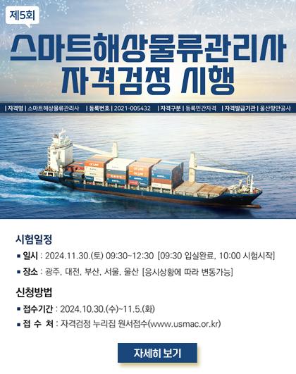 제5회 스마트해상물류관리사 자격검정 시행 자격명|스마트해상물류관리사 |등록번호2021-005432 |자격구분 | 등록민간자격 자격발급기관 울산항만공사  시험일정 ■ 일시: 2024.11.30.(토) 09:30~12:30 [09:30 입실완료, 10:00 시험시작] ■ 장소: 광주, 대전, 부산, 서울, 울산 [응시상황에 따라 변동가능]  신청방법 ■ 접수기간 : 2024.10.30.(수)~11.5.(화) ■ 접수처: 자격검정 누리집 원서접수(www.usmac.or.kr)  자세히보기