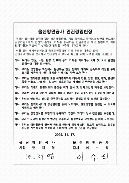 울산항만공사 인권경영헌장  	우리는 울산항을 경쟁력 있는 해운·물류중심기지로 육성하고 국민경제 발전을 선도하는 공공기관으로서 인간의 존엄과 가치를 중시하는 인권경영을 적극 실천하고, 이해 관계자들과 더불어 지속가능한 발전을 추구해 나가고자 한다.  	이를 위해 세계인권선언과 국제인권규범에 따라 우리는 다음과 같이 인권경영 헌장을 선포하고 인권경영의 정착과 확산을 위해 노력할 것을 다짐한다.  	하나. 우리는 인권, 노동, 환경, 반부패 등의 가치를 지지하는 국제 및 국내 규범을 존중하고 이를 준수한다. 	하나. 경영활동 과정에서 발생하는 인권 침해에 대하여 신속하고 적절한 구제조치를 제공하며 사전 예방을 위해서도 적극 노력한다. 	하나. 우리는 임직원을 포함한 모든 이해관계자에 대하여 인종, 성별, 종교, 장애, 출생지 등을 이유로 차별하지 않으며, 상호존중과 배려의 근무환경을 제공한다. 	하나. 우리는 직원의 인권보호와 증진을 위해 결사 및 단체교섭의 자유를 보장한다. 	하나. 우리는 고용에 있어서 어떠한 형태의 강제노동과 아동노동도 허용하지 않는다. 	하나. 우리는 안전하고 건강한 근무환경을 조성하여 산업안전 및 보건을 증진한다. 	하나. 우리는 협력회사와의 상생발전을 위해 노력하며, 인권경영을 실천할 수 있도록 지원하고 협력한다. 	하나. 우리는 경영정보를 투명하게 공개하고 국민과 고객의 정보 접근권을 보장한다. 	하나. 우리는 국내외 환경관련 법규를 준수하고, 환경보호와 오염방지를 위해 노력한다. 	하나. 우리는 경영활동에 있어서 국민의 안전에 위해가 되지 않도록 노력하고, 업무상 수집한 개인정보를 보호하며 소비자의 정보 접근권을 보장한다.  	2025. 11. 17. 	울산항만공사 사장 변재영 | 울산항만공사 감사 이수식