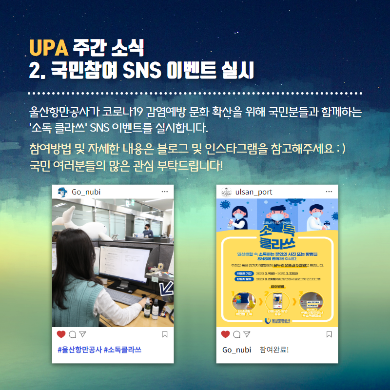 UPA 주간소식 2.국민참여 SNS 이벤트 실시/울산항만공사가 코로나19 감염예방 문화 확산을 위해 국민분들과 함께하는 '소독클라쓰' SNS이벤트를 실시합니다. 참여방법 및 자세한 내용은 블로그 및 인스타 그램을 참고해주세요. 국민여러분들의 많은 관심 부탁드립니다!