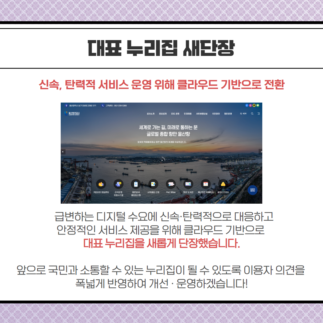 대표 누리집 새단장-신속, 탄력적 서비스 운영 위해 클라우드 기반으로 전환, 급변하는 디지털 수요에 신속·탄력적으로 대응하고 안정적인 서비스 제공을 위해 클라우드 기반으로 대표 누리집을 새롭게 단장했습니다. 앞으로 국민과 소통할 수 있는 누리집이 될 수 있도록 이용자 의견을 폭넓게 반영하여 개선·운영하겠습니다!