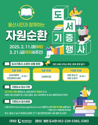 울산시민과 함께하는 자원순환 도서기증 행사 2025.2.11.(화)부터 3.21.(금)까지(주간), 도서기증시 소정의 상품 증정(하단 상품 선착순 증정, 중복 증정 불가), 3권 이상-리유저블백, 천연분해수세미 中 택1, 5권 이상-고래무드등, 10권 이상- 차량청소기, 차량소화기 中택1, 기증도서 접수기준-2016년 이후 출판도서 보존상태가 양호한 도서(예외: 베스트셀러 및 스테디셀러, 공사 유관분야 도서는 출판연도와 무관), 기증도서 접수방법-신청서 접수(https://lupa.egentouch.com)열린도서관 방문 및 택배 실물 접수) *택배신청시 택배비용 본인부담, 주소: 울산시 남구 장생포고래로 271 울산항마린센터 4층 열린도서관), [주최] 산만공사 [문의] 열린 도서관 052-228-5382,5383