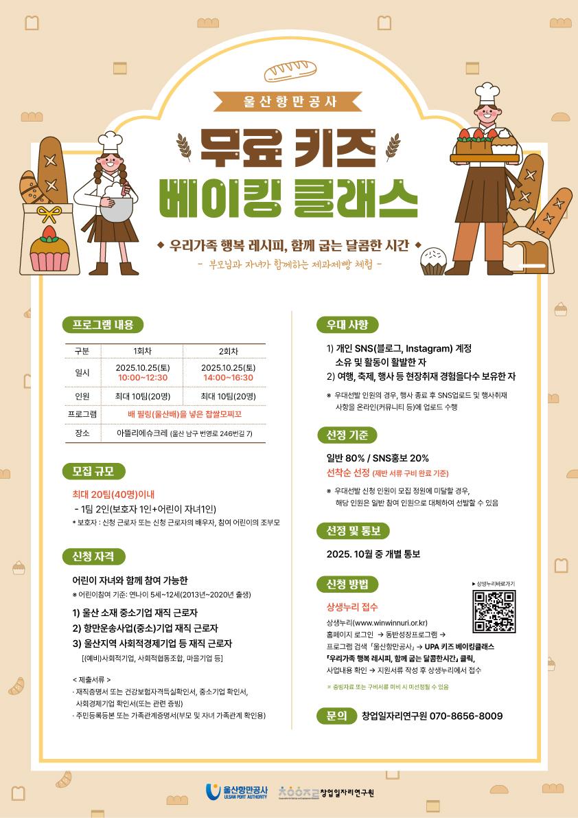 울산항만공사 	무료 키즈 베이킹 클래스 	◆ 우리가족 행복 레시피, 함께 굽는 달콤한 시간 ◆ 	- 부모님과 자녀가 함께하는 제과제빵 체험 -  	프로그램 내용 : 	구분 | 1회차 | 2회차 일시 | 2025.10.25.(토) 10:00~12:30 | 2025.10.25(토) 인원 | 최대 10팀(20명) | 최대 10팀(20명) 프로그램 | 배 필링(울산배)을 넣은 찹쌀모찌꼬 장소 | 아뜰리에슈크레 (울산 남구 번영로 246번길 7)  	모집 규모 : 최대 20팀(40명) 이내, 1팀 2인(보호자 1인+어린이 자녀1인), *보호자 : 신청 근로자 또는 신청 근로자의 배우자, 참여 어린이의 조부모  	신청 자격 : 어린이 자녀와 함께 가능한 *어린이참여 기준 : 연나이 5세~12세(2013년~2020년 출생) 1) 울산 소재 중소기업 재직 근로자 2) 항만운송사업(중소)기업 재직 근로자 3) 울산지역 사회적경제기업 등 재직 근로자 [(예비)사회적기업, 사회적협동조합, 마을기업 등] 	제출서류 : 재직 증명서 또는 건강보험자격득실확인서, 중소기업 확인서, 사회경제기업 확인서(또는 관련 증빙), 주민등록등본 또는 가족관계증명서(부모 및 자녀 가족관계 확인용)  	우대 사항 : 1) 개인 SNS(블로그, Instagram) 계정 소유 및 활동이 활발한 자 2) 여행, 축제, 행사 등 현장취재 경험을 다수 보유한 자 *우대선발 인원의 경우, 행사 종료 후 SNS업로드 및 행사취재 사항을 온라인(커뮤니티 등)에 업로드 수행  	선정 기준 : 일반 80% / SNS홍보 20%, 선착순 선정(제반 서류 구비 완료 기준)  *우대선발 신청 인원이 모집 정원에 미달할 경우, 해당 인원은 일반 참여 인원으로 대체하여 선발할 수 있음  	선정 및 통보 : 2025. 10월 중 개별 통보  	신청 방법 : 상생누리 접수, 상생누리(www.winwinnuri.or.kr) 홈페이지 로그인 → 동반성장프로그램 → 프로그램 검색 '울산항만공사' → UPA 키즈 베이킹 클래스 우리가족 행복 레시피, 함께 굽는 달콤한시간 클릭, 사업내용 확인 → 지원서류 작성 후 상상누리에서 접수, ※증빙 자료 또는 구비서류 미비 시 미선정될 수 있음 	▶ 상생누리바로가기(QR코드) : https://m.site.naver.com/1NEgS  	문의 : 창업일자리연구원 070-8656-8009  	 	울산항만공사 ULSAN PORT AUTHORITY | 창업일자리연구원